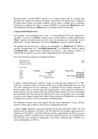 Periodicamente o servidor DHCP verifica se as estações ainda estão lá, exigindo uma 
renovação do "aluguel" do endereço IP (opção "lease time"). Isso permite que os endereços 
IP sejam gastos apenas com quem realmente estiver online, evitando que os endereços 
disponíveis se esgotem. No Linux o serviço de DHCP é exercido pelo dhcp3-server, que 
nas distribuições baseadas no Debian pode ser instalado através do comando: 
# apt-get install dhcp3-server 
Os comandos "/etc/init.d/dhcp3-server start" e "/etc/init.d/dhcp3-server stop" gerenciam a 
atividade do serviço. No Fedora o pacote com o servidor dhcp se chama simplesmente 
"dhcp" e pode ser instalado através do yum. Uma vez instalado, use os comandos "service 
dhcpd start" e "service dhcpd stop". No caso do Mandriva, o pacote se chama "dhcpd". 
Em qualquer um dos três casos, o arquivo de configuração é o dhcpd.conf. No Debian, o 
caminho completo para ele é "/etc/dhcp3/dhcpd.conf" e no Mandriva e Fedora é apenas 
"/etc/dhcpd.conf". Apesar dessas diferenças nos nomes, o que interessa mesmo é a 
configuração do arquivo e esta sim é igual, independentemente da distribuição. 
Este é um exemplo de arquivo de configuração básico: 
ddns-update-style none; 
default-lease-time 600; 
max-lease-time 7200; 
authoritative; 
subnet 192.168.0.0 netmask 255.255.255.0 { 
range 192.168.0.100 192.168.0.201; 
option routers 192.168.0.10; 
option domain-name-servers 200.177.250.10,200.204.0.10; 
option broadcast-address 192.168.0.255; 
} 
A opção " default-lease-time" controla o tempo de renovação dos endereços IP. O "600" 
indica que o servidor verifica a cada dez minutos se as estações ainda estão ativas. Se você 
tiver mais endereços IP do que máquinas, os endereços IP das estações raramente vão 
precisar mudar. Mas, no caso de uma rede congestionada, o "max-lease-time" determina o 
tempo máximo que uma estação pode usar um determinado endereço IP. Isso foi planejado 
para ambientes onde haja escassez de endereços IP, como, por exemplo, em um provedor 
de acesso, onde sempre existem mais clientes do que endereços IP disponíveis e se trabalha 
contando que nem todos vão ficar conectados simultaneamente. 
Em condições normais, essas duas opções não são muito importantes. O que interessa 
mesmo é o bloco que vai abaixo, onde ficam as configurações da rede. 
A opção "range" determina a faixa de endereços IP que será usada pelo servidor. Se você 
utiliza a faixa de endereços 192.168.0.1 até 192.168.0.254, por exemplo, pode reservar os 
endereços de 192.168.0.1 a 192.168.0.100 para estações configuradas com IP fixo e usar os 
demais para o DHCP, ou então reservar uma faixa específica para ele, de 192.168.0.100 a 
192.168.0.201, por exemplo. O importante é usar faixas separadas para o DHCP e os 
micros configurados com IP fixo. 
 