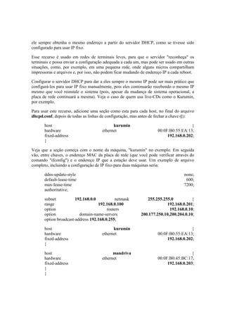 ele sempre obtenha o mesmo endereço a partir do servidor DHCP, como se tivesse sido 
configurado para usar IP fixo. 
Esse recurso é usado em redes de terminais leves, para que o servidor "reconheça" os 
terminais e possa enviar a configuração adequada a cada um, mas pode ser usado em outras 
situações, como, por exemplo, em uma pequena rede, onde alguns micros compartilham 
impressoras e arquivos e, por isso, não podem ficar mudando de endereço IP a cada reboot. 
Configurar o servidor DHCP para dar a eles sempre o mesmo IP pode ser mais prático que 
configurá-los para usar IP fixo manualmente, pois eles continuarão recebendo o mesmo IP 
mesmo que você reinstale o sistema (pois, apesar da mudança de sistema operacional, a 
placa de rede continuará a mesma). Veja o caso de quem usa live-CDs como o Kurumin, 
por exemplo. 
Para usar este recurso, adicione uma seção como esta para cada host, no final do arquivo 
dhcpd.conf, depois de todas as linhas de configuração, mas antes de fechar a chave (}): 
host kurumin { 
hardware ethernet 00:0F:B0:55:EA:13; 
fixed-address 192.168.0.202; 
} 
Veja que a seção começa com o nome da máquina, "kurumin" no exemplo. Em seguida 
vão, entre chaves, o endereço MAC da placa de rede (que você pode verificar através do 
comando "ifconfig") e o endereço IP que a estação deve usar. Um exemplo de arquivo 
completo, incluindo a configuração de IP fixo para duas máquinas seria: 
ddns-update-style none; 
default-lease-time 600; 
max-lease-time 7200; 
authoritative; 
subnet 192.168.0.0 netmask 255.255.255.0 { 
range 192.168.0.100 192.168.0.201; 
option routers 192.168.0.10; 
option domain-name-servers 200.177.250.10,200.204.0.10; 
option broadcast-address 192.168.0.255; 
host kurumin { 
hardware ethernet 00:0F:B0:55:EA:13; 
fixed-address 192.168.0.202; 
} 
host mandriva { 
hardware ethernet 00:0F:B0:45:BC:17; 
fixed-address 192.168.0.203; 
} 
} 
 