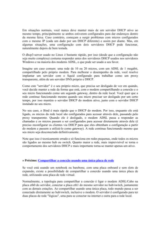 Em situações normais, você nunca deve manter mais de um servidor DHCP ativo ao 
mesmo tempo, principalmente se ambos estiverem configurados para dar endereços dentro 
da mesma faixa. Caso contrário, começam a surgir problemas com micros configurados 
com o mesmo IP (cada um dado por um DHCP diferente) e assim por diante. Mas, em 
algumas situações, uma configuração com dois servidores DHCP pode funcionar, 
naturalmente depois de bem testada. 
O dhcp3-server usado no Linux é bastante rápido, por isso (desde que a configuração não 
seja muito complexa) costuma responder antes dos servidores DHCP usados nos servidores 
Windows e na maioria dos modems ADSL, o que pode ser usado a seu favor. 
Imagine um caso comum: uma rede de 10 ou 20 micros, com um ADSL de 1 megabit, 
compartilhado pelo próprio modem. Para melhorar o desempenho da rede, você resolve 
implantar um servidor com o Squid configurado para trabalhar como um proxy 
transparente, além de um servidor DNS próprio e DHCP. 
Como este "servidor" é o seu próprio micro, que precisa ser desligado de vez em quando, 
você decide manter a rede da forma que está, com o modem compartilhando a conexão e o 
seu micro funcionando como um segundo gateway, dentro da rede local. Você quer que a 
rede continue funcionando mesmo quando seu micro precisar ser desligado por um certo 
tempo, por isso mantém o servidor DHCP do modem ativo, junto com o servidor DHCP 
instalado no seu micro. 
No seu caso, o Bind é mais rápido que o DHCP do modem. Por isso, enquanto ele está 
ligado, os micros da rede local são configurados para acessar através dele, passando pelo 
proxy transparente. Quando ele é desligado, o modem ADSL passa a responder as 
chamadas e os micros passam a ser configurados para acessar diretamente através dele (é 
preciso reconfigurar os clientes via DHCP para que eles obtenham a configuração a partir 
do modem e passem a utilizá-lo como gateway). A rede continua funcionando mesmo que 
seu micro seja desconectado definitivamente. 
Note que isso é tecnicamente errado e só funciona em redes pequenas, onde todos os micros 
são ligados ao mesmo hub ou switch. Quanto maior a rede, mais imprevisível se torna o 
comportamento dos servidores DHCP e mais importante torna-se manter apenas um ativo. 
» Próximo: Compartilhar a conexão usando uma única placa de rede 
Se você está usando um notebook ou barebone, com uma placa onboard e sem slots de 
expansão, existe a possibilidade de compartilhar a conexão usando uma única placa de 
rede, utilizando uma placa de rede virtual. 
Normalmente, a topologia para compartilhar a conexão é ligar o modem ADSL/Cabo na 
placa eth0 do servidor, conectar a placa eth1 do mesmo servidor no hub/switch, juntamente 
com as demais estações. Ao compartilhar usando uma única placa, todo mundo passa a ser 
conectado diretamente ao hub/switch, inclusive o modem. O servidor é configurado para ter 
duas placas de rede "lógicas", uma para se conectar na internet e outra para a rede local. 
 