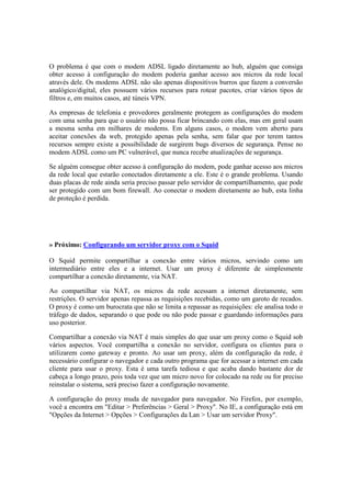 O problema é que com o modem ADSL ligado diretamente ao hub, alguém que consiga 
obter acesso à configuração do modem poderia ganhar acesso aos micros da rede local 
através dele. Os modems ADSL não são apenas dispositivos burros que fazem a conversão 
analógico/digital, eles possuem vários recursos para rotear pacotes, criar vários tipos de 
filtros e, em muitos casos, até túneis VPN. 
As empresas de telefonia e provedores geralmente protegem as configurações do modem 
com uma senha para que o usuário não possa ficar brincando com elas, mas em geral usam 
a mesma senha em milhares de modems. Em alguns casos, o modem vem aberto para 
aceitar conexões da web, protegido apenas pela senha, sem falar que por terem tantos 
recursos sempre existe a possibilidade de surgirem bugs diversos de segurança. Pense no 
modem ADSL como um PC vulnerável, que nunca recebe atualizações de segurança. 
Se alguém consegue obter acesso à configuração do modem, pode ganhar acesso aos micros 
da rede local que estarão conectados diretamente a ele. Este é o grande problema. Usando 
duas placas de rede ainda seria preciso passar pelo servidor de compartilhamento, que pode 
ser protegido com um bom firewall. Ao conectar o modem diretamente ao hub, esta linha 
de proteção é perdida. 
» Próximo: Configurando um servidor proxy com o Squid 
O Squid permite compartilhar a conexão entre vários micros, servindo como um 
intermediário entre eles e a internet. Usar um proxy é diferente de simplesmente 
compartilhar a conexão diretamente, via NAT. 
Ao compartilhar via NAT, os micros da rede acessam a internet diretamente, sem 
restrições. O servidor apenas repassa as requisições recebidas, como um garoto de recados. 
O proxy é como um burocrata que não se limita a repassar as requisições: ele analisa todo o 
tráfego de dados, separando o que pode ou não pode passar e guardando informações para 
uso posterior. 
Compartilhar a conexão via NAT é mais simples do que usar um proxy como o Squid sob 
vários aspectos. Você compartilha a conexão no servidor, configura os clientes para o 
utilizarem como gateway e pronto. Ao usar um proxy, além da configuração da rede, é 
necessário configurar o navegador e cada outro programa que for acessar a internet em cada 
cliente para usar o proxy. Esta é uma tarefa tediosa e que acaba dando bastante dor de 
cabeça a longo prazo, pois toda vez que um micro novo for colocado na rede ou for preciso 
reinstalar o sistema, será preciso fazer a configuração novamente. 
A configuração do proxy muda de navegador para navegador. No Firefox, por exemplo, 
você a encontra em "Editar > Preferências > Geral > Proxy". No IE, a configuração está em 
"Opções da Internet > Opções > Configurações da Lan > Usar um servidor Proxy". 
 