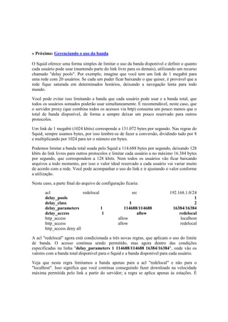 » Próximo: Gerenciando o uso da banda 
O Squid oferece uma forma simples de limitar o uso da banda disponível e definir o quanto 
cada usuário pode usar (mantendo parte do link livre para os demais), utilizando um recurso 
chamado "delay pools". Por exemplo, imagine que você tem um link de 1 megabit para 
uma rede com 20 usuários. Se cada um puder ficar baixando o que quiser, é provável que a 
rede fique saturada em determinados horários, deixando a navegação lenta para todo 
mundo. 
Você pode evitar isso limitando a banda que cada usuário pode usar e a banda total, que 
todos os usuários somados poderão usar simultaneamente. É recomendável, neste caso, que 
o servidor proxy (que combina todos os acessos via http) consuma um pouco menos que o 
total de banda disponível, de forma a sempre deixar um pouco reservado para outros 
protocolos. 
Um link de 1 megabit (1024 kbits) corresponde a 131.072 bytes por segundo. Nas regras do 
Squid, sempre usamos bytes, por isso lembre-se de fazer a conversão, dividindo tudo por 8 
e multiplicando por 1024 para ter o número em bytes. 
Podemos limitar a banda total usada pelo Squid a 114.688 bytes por segundo, deixando 128 
kbits do link livres para outros protocolos e limitar cada usuário a no máximo 16.384 bytes 
por segundo, que correspondem a 128 kbits. Nem todos os usuários vão ficar baixando 
arquivos a todo momento, por isso o valor ideal reservado a cada usuário vai variar muito 
de acordo com a rede. Você pode acompanhar o uso do link e ir ajustando o valor conforme 
a utilização. 
Neste caso, a parte final do arquivo de configuração ficaria: 
acl redelocal src 192.168.1.0/24 
delay_pools 1 
delay_class 1 2 
delay_parameters 1 114688/114688 16384/16384 
delay_access 1 allow redelocal 
http_access allow localhost 
http_access allow redelocal 
http_access deny all 
A acl "redelocal" agora está condicionada a três novas regras, que aplicam o uso do limite 
de banda. O acesso continua sendo permitido, mas agora dentro das condições 
especificadas na linha "delay_parameters 1 114688/114688 16384/16384", onde vão os 
valores com a banda total disponível para o Squid e a banda disponível para cada usuário. 
Veja que nesta regra limitamos a banda apenas para a acl "redelocal" e não para o 
"localhost". Isso significa que você continua conseguindo fazer downloads na velocidade 
máxima permitida pelo link a partir do servidor; a regra se aplica apenas às estações. É 
 