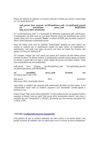 Depois de terminar de cadastrar os usuários, adicione as linhas que ativam a autenticação 
no "/etc/squid/squid.conf": 
auth_param basic program /usr/lib/squid/ncsa_auth /etc/squid/squid_passwd 
acl autenticados proxy_auth REQUIRED 
http_access allow autenticados 
O "/usr/lib/squid/ncsa_auth" é a localização da biblioteca responsável pela autenticação. 
Eventualmente, ela pode estar em uma pasta diferente dentro da distribuição que estiver 
usando. Neste caso, use o comando "locate" ou a busca do KDE para encontrar o arquivo e 
altere a linha indicando a localização correta. 
Estas três linhas criam uma acl chamada "autenticados" (poderia ser outro nome), que 
contém os usuários que se autenticarem usando um login válido. Ao implementar a 
autenticação, você pode criar regras de acesso com base nos logins dos usuários, não 
apenas com base nos endereços IP. 
Por exemplo, imagine que você queria que apenas dois usuários da rede tenham acesso 
irrestrito ao proxy. Os demais (mesmo se autenticando), poderão acessar apenas no horário 
do almoço, e quem não tiver login e senha válidos não acessa em horário nenhum. Neste 
caso você poderia usar esta configuração: 
auth_param basic program /usr/lib/squid/ncsa_auth /etc/squid/squid_passwd 
acl autenticados proxy_auth REQUIRED 
acl permitidos proxy_auth kurumin tux 
acl almoco time 12:00-13:00 
http_access allow permitidos 
http_access allow autenticados almoco 
Aqui temos os usuários que passaram pela autenticação divididos em duas regras. A acl 
"autenticados" inclui todos os usuários, enquanto a acl "permitidos" contém apenas o 
kurumin e o tux. 
Graças à regra "http_access allow permitidos", os dois podem acessar em qualquer horário, 
enquanto os demais caem na regra "http_access allow autenticados almoco", que cruza o 
conteúdo das acls "autenticados" e "almoço", permitindo que eles acessem, mas apenas das 
12:00 às 13:00. 
» Próximo: Configurando um proxy transparente 
Uma garantia de que os usuários realmente vão usar o proxy e, ao mesmo tempo, uma 
grande economia de trabalho e dor de cabeça para você é o recurso de proxy transparente. 
 
