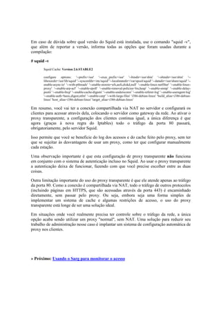 Em caso de dúvida sobre qual versão do Squid está instalada, use o comando "squid -v", 
que além de reportar a versão, informa todas as opções que foram usadas durante a 
compilação: 
# squid -v 
Squid Cache: Version 2.6.STABLE2 
configure options: '--prefix=/usr' '--exec_prefix=/usr' '--bindir=/usr/sbin' '--sbindir=/usr/sbin' '-- 
libexecdir=/usr/lib/squid' '--sysconfdir=/etc/squid' '--localstatedir=/var/spool/squid' '--datadir=/usr/share/squid' '-- 
enable-async-io' '--with-pthreads' '--enable-storeio=ufs,aufs,diskd,null' '--enable-linux-netfilter' '--enable-linux-proxy' 
'--enable-arp-acl' '--enable-epoll' '--enable-removal-policies=lru,heap' '--enable-snmp' '--enable-delay-pools' 
'--enable-htcp' '--enable-cache-digests' '--enable-underscores' '--enable-referer-log' '--enable-useragent-log' 
'--enable-auth=basic,digest,ntlm' '--enable-carp' '--with-large-files' 'i386-debian-linux' 'build_alias=i386-debian-linux' 
'host_alias=i386-debian-linux' 'target_alias=i386-debian-linux' 
Em resumo, você vai ter a conexão compartilhada via NAT no servidor e configurará os 
clientes para acessar através dela, colocando o servidor como gateway da rede. Ao ativar o 
proxy transparente, a configuração dos clientes continua igual, a única diferença é que 
agora (graças à nova regra do Iptables) todo o tráfego da porta 80 passará, 
obrigatoriamente, pelo servidor Squid. 
Isso permite que você se beneficie do log dos acessos e do cache feito pelo proxy, sem ter 
que se sujeitar às desvantagens de usar um proxy, como ter que configurar manualmente 
cada estação. 
Uma observação importante é que esta configuração de proxy transparente não funciona 
em conjunto com o sistema de autenticação incluso no Squid. Ao usar o proxy transparente 
a autenticação deixa de funcionar, fazendo com que você precise escolher entre as duas 
coisas. 
Outra limitação importante do uso do proxy transparente é que ele atende apenas ao tráfego 
da porta 80. Como a conexão é compartilhada via NAT, todo o tráfego de outros protocolos 
(incluindo páginas em HTTPS, que são acessadas através da porta 443) é encaminhado 
diretamente, sem passar pelo proxy. Ou seja, embora seja uma forma simples de 
implementar um sistema de cache e algumas restrições de acesso, o uso do proxy 
transparente está longe de ser uma solução ideal. 
Em situações onde você realmente precisa ter controle sobre o tráfego da rede, a única 
opção acaba sendo utilizar um proxy "normal", sem NAT. Uma solução para reduzir seu 
trabalho de administração nesse caso é implantar um sistema de configuração automática de 
proxy nos clientes. 
» Próximo: Usando o Sarg para monitorar o acesso 
 