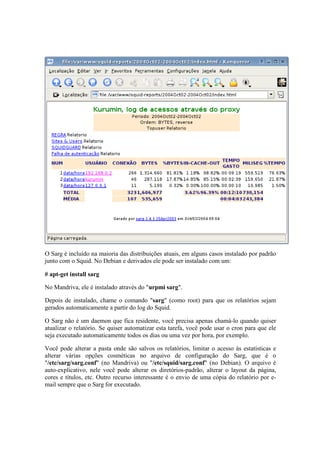 O Sarg é incluído na maioria das distribuições atuais, em alguns casos instalado por padrão 
junto com o Squid. No Debian e derivados ele pode ser instalado com um: 
# apt-get install sarg 
No Mandriva, ele é instalado através do "urpmi sarg". 
Depois de instalado, chame o comando "sarg" (como root) para que os relatórios sejam 
gerados automaticamente a partir do log do Squid. 
O Sarg não é um daemon que fica residente, você precisa apenas chamá-lo quando quiser 
atualizar o relatório. Se quiser automatizar esta tarefa, você pode usar o cron para que ele 
seja executado automaticamente todos os dias ou uma vez por hora, por exemplo. 
Você pode alterar a pasta onde são salvos os relatórios, limitar o acesso às estatísticas e 
alterar várias opções cosméticas no arquivo de configuração do Sarg, que é o 
"/etc/sarg/sarg.conf" (no Mandriva) ou "/etc/squid/sarg.conf" (no Debian). O arquivo é 
auto-explicativo, nele você pode alterar os diretórios-padrão, alterar o layout da página, 
cores e títulos, etc. Outro recurso interessante é o envio de uma cópia do relatório por e-mail 
sempre que o Sarg for executado. 
 