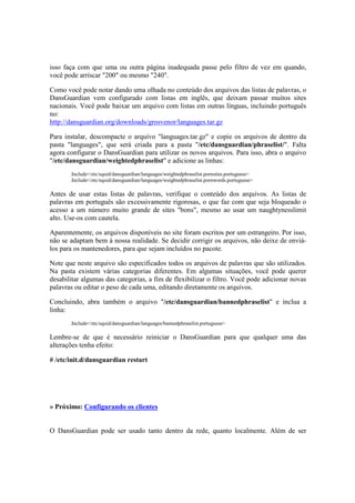isso faça com que uma ou outra página inadequada passe pelo filtro de vez em quando, 
você pode arriscar "200" ou mesmo "240". 
Como você pode notar dando uma olhada no conteúdo dos arquivos das listas de palavras, o 
DansGuardian vem configurado com listas em inglês, que deixam passar muitos sites 
nacionais. Você pode baixar um arquivo com listas em outras línguas, incluindo português 
no: 
http://dansguardian.org/downloads/grosvenor/languages.tar.gz 
Para instalar, descompacte o arquivo "languages.tar.gz" e copie os arquivos de dentro da 
pasta "languages", que será criada para a pasta "/etc/dansguardian/phraselist/". Falta 
agora configurar o DansGuardian para utilizar os novos arquivos. Para isso, abra o arquivo 
"/etc/dansguardian/weightedphraselist" e adicione as linhas: 
.Include</etc/squid/dansguardian/languages/weightedphraselist.pornsites.portuguese> 
.Include</etc/squid/dansguardian/languages/weightedphraselist.pornwords.portuguese> 
Antes de usar estas listas de palavras, verifique o conteúdo dos arquivos. As listas de 
palavras em português são excessivamente rigorosas, o que faz com que seja bloqueado o 
acesso a um número muito grande de sites "bons", mesmo ao usar um naughtynesslimit 
alto. Use-os com cautela. 
Aparentemente, os arquivos disponíveis no site foram escritos por um estrangeiro. Por isso, 
não se adaptam bem à nossa realidade. Se decidir corrigir os arquivos, não deixe de enviá-los 
para os mantenedores, para que sejam incluídos no pacote. 
Note que neste arquivo são especificados todos os arquivos de palavras que são utilizados. 
Na pasta existem várias categorias diferentes. Em algumas situações, você pode querer 
desabilitar algumas das categorias, a fim de flexibilizar o filtro. Você pode adicionar novas 
palavras ou editar o peso de cada uma, editando diretamente os arquivos. 
Concluindo, abra também o arquivo "/etc/dansguardian/bannedphraselist" e inclua a 
linha: 
.Include</etc/squid/dansguardian/languages/bannedphraselist.portuguese> 
Lembre-se de que é necessário reiniciar o DansGuardian para que qualquer uma das 
alterações tenha efeito: 
# /etc/init.d/dansguardian restart 
» Próximo: Configurando os clientes 
O DansGuardian pode ser usado tanto dentro da rede, quanto localmente. Além de ser 
 