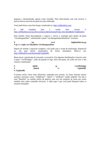 pequena e desatualizada, apenas como exemplo. Para efetivamente usar este recurso, é 
preciso baixar uma lista de palavras mais elaborada. 
Você pode baixar uma lista longa e atualizada no: http://urlblacklist.com/. 
O link completo para a versão mais recente é: 
http://urlblacklist.com/cgi-bin/commercialdownload.pl?type=download&file=bigblacklist 
Para instalar, basta descompactar o arquivo e mover o conteúdo para dentro da pasta 
"/etc/dansguardian/", substituindo a pasta "/etc/dansguardian/blacklists" existente: 
$ tar -zxvf bigblacklist.tar.gz 
# cp -a --reply=yes blacklists/ /etc/dansguardian/ 
Depois de instalar o arquivão completo, você pode usar o script de atualização, disponível 
no site para baixar atualizações de forma automática. Baixe-o em: 
http://urlblacklist.com/downloads/UpdateBL 
Basta ativar a permissão de execução e executá-lo. Em algumas distribuições é preciso criar 
a pasta "/var/lib/lrpkg/", onde ele guarda os logs. Sem esta pasta, ele exibe um erro e não 
conclui a atualização. 
# mkdir -p /var/lib/lrpkg/ 
# chmod +x UpdateBL 
# ./UpdateBL 
O pacote inclui várias listas diferentes, separadas por assunto. As listas incluem muitos 
assuntos inocentes como, "cellphones", "sports" e "childcare" (saúde infantil). Ele não é 
uma "blacklist" no sentido estrito da palavra, mas sim um conjunto de listas que inclui 
também sites sobre conteúdos diversos. A idéia aqui é que você pode bloquear todos os 
assuntos desejados. 
 