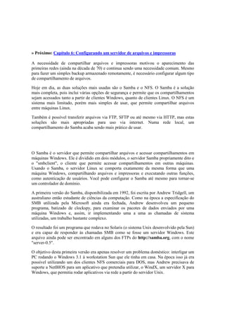 » Próximo: Capítulo 6: Configurando um servidor de arquivos e impressoras 
A necessidade de compartilhar arquivos e impressoras motivou o aparecimento das 
primeiras redes (ainda na década de 70) e continua sendo uma necessidade comum. Mesmo 
para fazer um simples backup armazenado remotamente, é necessário configurar algum tipo 
de compartilhamento de arquivos. 
Hoje em dia, as duas soluções mais usadas são o Samba e o NFS. O Samba é a solução 
mais completa, pois inclui várias opções de segurança e permite que os compartilhamentos 
sejam acessados tanto a partir de clientes Windows, quanto de clientes Linux. O NFS é um 
sistema mais limitado, porém mais simples de usar, que permite compartilhar arquivos 
entre máquinas Linux. 
Também é possível transferir arquivos via FTP, SFTP ou até mesmo via HTTP, mas estas 
soluções são mais apropriadas para uso via internet. Numa rede local, um 
compartilhamento do Samba acaba sendo mais prático de usar. 
O Samba é o servidor que permite compartilhar arquivos e acessar compartilhamentos em 
máquinas Windows. Ele é dividido em dois módulos, o servidor Samba propriamente dito e 
o "smbclient", o cliente que permite acessar compartilhamentos em outras máquinas. 
Usando o Samba, o servidor Linux se comporta exatamente da mesma forma que uma 
máquina Windows, compartilhando arquivos e impressoras e executando outras funções, 
como autenticação de usuários. Você pode configurar o Samba até mesmo para tornar-se 
um controlador de domínio. 
A primeira versão do Samba, disponibilizada em 1992, foi escrita por Andrew Tridgell, um 
australiano então estudante de ciências da computação. Como na época a especificação do 
SMB utilizada pela Microsoft ainda era fechada, Andrew desenvolveu um pequeno 
programa, batizado de clockspy, para examinar os pacotes de dados enviados por uma 
máquina Windows e, assim, ir implementando uma a uma as chamadas de sistema 
utilizadas, um trabalho bastante complexo. 
O resultado foi um programa que rodava no Solaris (o sistema Unix desenvolvido pela Sun) 
e era capaz de responder às chamadas SMB como se fosse um servidor Windows. Este 
arquivo ainda pode ser encontrado em alguns dos FTPs do http://samba.org, com o nome 
"server-0.5". 
O objetivo desta primeira versão era apenas resolver um problema doméstico: interligar um 
PC rodando o Windows 3.1 à workstation Sun que ele tinha em casa. Na época isso já era 
possível utilizando um dos clientes NFS comerciais para DOS, mas Andrew precisava de 
suporte a NetBIOS para um aplicativo que pretendia utilizar, o WindX, um servidor X para 
Windows, que permitia rodar aplicativos via rede a partir do servidor Unix. 
 