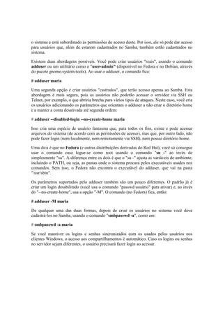 o sistema e está subordinado às permissões de acesso deste. Por isso, ele só pode dar acesso 
para usuários que, além de estarem cadastrados no Samba, também estão cadastrados no 
sistema. 
Existem duas abordagens possíveis. Você pode criar usuários "reais", usando o comando 
adduser ou um utilitário como o "user-admin" (disponível no Fedora e no Debian, através 
do pacote gnome-system-tools). Ao usar o adduser, o comando fica: 
# adduser maria 
Uma segunda opção é criar usuários "castrados", que terão acesso apenas ao Samba. Esta 
abordagem é mais segura, pois os usuários não poderão acessar o servidor via SSH ou 
Telnet, por exemplo, o que abriria brecha para vários tipos de ataques. Neste caso, você cria 
os usuários adicionando os parâmetros que orientam o adduser a não criar o diretório home 
e a manter a conta desativada até segunda ordem: 
# adduser --disabled-login --no-create-home maria 
Isso cria uma espécie de usuário fantasma que, para todos os fins, existe e pode acessar 
arquivos do sistema (de acordo com as permissões de acesso), mas que, por outro lado, não 
pode fazer login (nem localmente, nem remotamente via SSH), nem possui diretório home. 
Uma dica é que no Fedora (e outras distribuições derivadas do Red Hat), você só consegue 
usar o comando caso logue-se como root usando o comando "su -" ao invés de 
simplesmente "su". A diferença entre os dois é que o "su -" ajusta as variáveis de ambiente, 
incluindo o PATH, ou seja, as pastas onde o sistema procura pelos executáveis usados nos 
comandos. Sem isso, o Fedora não encontra o executável do adduser, que vai na pasta 
"/usr/sbin". 
Os parâmetros suportados pelo adduser também são um pouco diferentes. O padrão já é 
criar um login desabilitado (você usa o comando "passwd usuário" para ativar) e, ao invés 
do "--no-create-home", usa a opção "-M". O comando (no Fedora) fica, então: 
# adduser -M maria 
De qualquer uma das duas formas, depois de criar os usuários no sistema você deve 
cadastrá-los no Samba, usando o comando "smbpasswd -a", como em: 
# smbpasswd -a maria 
Se você mantiver os logins e senhas sincronizados com os usados pelos usuários nos 
clientes Windows, o acesso aos compartilhamentos é automático. Caso os logins ou senhas 
no servidor sejam diferentes, o usuário precisará fazer login ao acessar. 
 