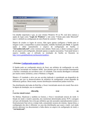 Um detalhe importante é que, ao usar clientes Windows 95 ou 98, você deve marcar a 
opção de login como "Login do Windows" e não como "Cliente para redes Microsoft" 
(que é o default) na configuração de rede (Painel de controle > Redes). 
Depois de criados os logins de acesso, falta agora apenas configurar o Samba para se 
integrar à rede e compartilhar as pastas desejadas, trabalho facilitado pelo Swat. A segunda 
opção é editar manualmente o arquivo de configuração do Samba, o 
"/etc/samba/smb.conf", como veremos mais adiante. Neste caso, o ideal é começar a partir 
de um arquivo pré-configurado, alterando apenas as opções necessárias. Você pode baixar o 
arquivo modelo, que é utilizado na instalação do Samba no Kurumin no 
http://www.guiadohardware.net/kurumin/modelos/. 
» Próximo: Configurando usando o Swat 
O Samba pode ser configurado através do Swat, um utilitário de configuração via web, 
similar ao encontrado nos modems ADSL. Isso permite que ele seja acessado remotamente 
e facilita a instalação em servidores sem o X instalado. Esta mesma abordagem é utilizada 
por muitos outros utilitários, como o Webmin e o Pagode. 
Manter o X instalado e ativo em um servidor dedicado é considerado um desperdício de 
recursos, por isso os desenvolvedores de utilitários de configuração evitam depender de 
bibliotecas gráficas. Desse modo, mesmo distribuições minimalistas podem incluí-los. 
Nas distribuições derivadas do Red Hat, o Swat é inicializado através do xinetd. Para ativá-lo 
depois da instalação, use os comandos: 
# chkconfig swat on 
# service xinetd restart 
No Debian, Slackware e também no Gentoo, o Swat é inicializado através do inetd. A 
função do inetd e xinetd é parecida, eles monitoram determinadas portas TCP e carregam 
serviços sob demanda. Isto evita que utilitários que são acessados esporadicamente (como o 
Swat) precisem ficar ativos o tempo todo, consumindo recursos do sistema. Apesar disso, a 
configuração dos dois é diferente: no caso das distribuições que usam o inetd, você ainda 
precisa adicionar (ou descomentar) a linha abaixo no arquivo de configuração do inetd, o 
"/etc/inetd.conf": 
 