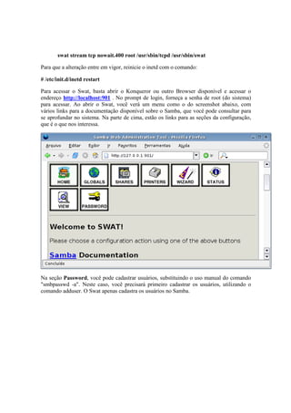 swat stream tcp nowait.400 root /usr/sbin/tcpd /usr/sbin/swat 
Para que a alteração entre em vigor, reinicie o inetd com o comando: 
# /etc/init.d/inetd restart 
Para acessar o Swat, basta abrir o Konqueror ou outro Browser disponível e acessar o 
endereço http://localhost:901 . No prompt de login, forneça a senha de root (do sistema) 
para acessar. Ao abrir o Swat, você verá um menu como o do screenshot abaixo, com 
vários links para a documentação disponível sobre o Samba, que você pode consultar para 
se aprofundar no sistema. Na parte de cima, estão os links para as seções da configuração, 
que é o que nos interessa. 
Na seção Password, você pode cadastrar usuários, substituindo o uso manual do comando 
"smbpasswd -a". Neste caso, você precisará primeiro cadastrar os usuários, utilizando o 
comando adduser. O Swat apenas cadastra os usuários no Samba. 
 