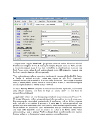 A seguir temos a opção "interfaces", que permite limitar os acessos ao servidor se você 
tiver mais de uma placa de rede. É o caso, por exemplo, de quem acessa via ADSL ou cabo 
e possui uma segunda placa de rede para compartilhar a conexão com os micros da rede 
local. Nestes casos, a placa da web será reconhecida como eth0, enquanto a placa da rede 
local será reconhecida como eth1, por exemplo. 
Você pode, então, preencher o campo com o endereço da placa da rede local (eth1). Assim, 
o Samba só aceitará conexões vindas dos micros da rede local, descartando 
automaticamente todas as tentativas de acesso vindas da internet. Caso o campo permaneça 
vazio, o Samba permite acessos vindos de todas as placas de rede, e é necessário bloquear 
os acessos provenientes da internet usando o firewall. 
Na seção Security Options chegamos a uma das decisões mais importantes, decidir entre 
entre utilizar segurança com base no login do usuário (user) ou com base no 
compartilhamento (share). 
A opção share oferece um nível de segurança semelhante ao de uma máquina Windows 98. 
Os compartilhamentos podem ser acessados por todos os usuários, através da conta guest. 
Em compensação, esta opção é a mais simples de configurar e pode ser útil em pequenas 
redes onde não há necessidade de segurança. A opção user é a mais recomendável, pois 
permite especificar exatamente quais usuários terão acesso a cada compartilhamento, como 
em um servidor NT ou Windows 2003. Naturalmente, para que isso funcione, é necessário 
que você tenha registrado todos os usuários no Linux e no Samba (como vimos 
anteriormente), e que os clientes Windows efetuem login na rede usando estes mesmos 
logins e senhas, ou os forneçam na hora de acessar os compartilhamentos. 
 