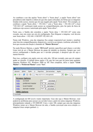 Ao combinar o uso das opções "hosts allow" e "hosts deny", a opção "hosts allow" tem 
precedência (não importa a ordem em que elas sejam colocadas), de forma que as máquinas 
listadas terão acesso, mesmo que ele seja negado pela opção "hosts deny". Por exemplo, ao 
combinar a opção "hosts allow = 192.168.1." com a "hosts deny = 192.168.1.43" o host 
"192.168.1.43" continuará tendo acesso ao compartilhamento, pois faz parte da faixa de 
endereços cujo acesso é autorizado pela opção "hosts allow". 
Neste caso, o Samba não considera a opção "hosts deny = 192.168.1.43" como uma 
exceção, mas sim como um erro de configuração. Para bloquear a máquina, você deveria 
usar: hosts allow = 192.168.1. EXCEPT 192.168.1.43. 
Numa rede Windows, uma das máquinas fica sempre responsável por montar e atualizar 
uma lista dos compartilhamentos disponíveis e enviá-la aos demais, conforme solicitado. O 
host que executa esta função é chamado de "Master Browser". 
Na seção Browse Options, a opção "OS Level" permite especificar qual chance o servidor 
Linux terá de ser o Master Browser do grupo de trabalho ou domínio. Sempre que você 
estiver configurando o Samba para ser o servidor principal, é desejável que ele seja o 
master browser. 
Para isso, configure esta opção com um valor alto, 100 por exemplo, para que ele sempre 
ganhe as eleições. O default dessa opção é 20, que faz com que ele perca para qualquer 
máquina Windows NT, Windows 2000 ou XP. Para completar, deixe a opção "Local 
Master" e "Preferred Master" como "Yes". 
A configuração do OS Level é muito importante. Caso não seja o Master Browser, você 
poderá ter problemas para acessar seu servidor Linux a partir de outras máquinas Windows, 
principalmente rodando o NT/2000/XP. Com o valor 100, sempre que uma das máquinas 
Windows tentar ser o Master Browser da rede, o Samba convocará uma nova eleição e a 
máquina Linux sempre ganhará :-). 
 