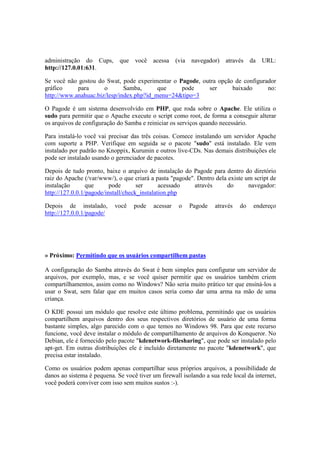 administração do Cups, que você acessa (via navegador) através da URL: 
http://127.0.01:631. 
Se você não gostou do Swat, pode experimentar o Pagode, outra opção de configurador 
gráfico para o Samba, que pode ser baixado no: 
http://www.anahuac.biz/lesp/index.php?id_menu=24&tipo=3 
O Pagode é um sistema desenvolvido em PHP, que roda sobre o Apache. Ele utiliza o 
sudo para permitir que o Apache execute o script como root, de forma a conseguir alterar 
os arquivos de configuração do Samba e reiniciar os serviços quando necessário. 
Para instalá-lo você vai precisar das três coisas. Comece instalando um servidor Apache 
com suporte a PHP. Verifique em seguida se o pacote "sudo" está instalado. Ele vem 
instalado por padrão no Knoppix, Kurumin e outros live-CDs. Nas demais distribuições ele 
pode ser instalado usando o gerenciador de pacotes. 
Depois de tudo pronto, baixe o arquivo de instalação do Pagode para dentro do diretório 
raiz do Apache (/var/www/), o que criará a pasta "pagode". Dentro dela existe um script de 
instalação que pode ser acessado através do navegador: 
http://127.0.0.1/pagode/install/check_instalation.php 
Depois de instalado, você pode acessar o Pagode através do endereço 
http://127.0.0.1/pagode/ 
» Próximo: Permitindo que os usuários compartilhem pastas 
A configuração do Samba através do Swat é bem simples para configurar um servidor de 
arquivos, por exemplo, mas, e se você quiser permitir que os usuários também criem 
compartilhamentos, assim como no Windows? Não seria muito prático ter que ensiná-los a 
usar o Swat, sem falar que em muitos casos seria como dar uma arma na mão de uma 
criança. 
O KDE possui um módulo que resolve este último problema, permitindo que os usuários 
compartilhem arquivos dentro dos seus respectivos diretórios de usuário de uma forma 
bastante simples, algo parecido com o que temos no Windows 98. Para que este recurso 
funcione, você deve instalar o módulo de compartilhamento de arquivos do Konqueror. No 
Debian, ele é fornecido pelo pacote "kdenetwork-filesharing", que pode ser instalado pelo 
apt-get. Em outras distribuições ele é incluído diretamente no pacote "kdenetwork", que 
precisa estar instalado. 
Como os usuários podem apenas compartilhar seus próprios arquivos, a possibilidade de 
danos ao sistema é pequena. Se você tiver um firewall isolando a sua rede local da internet, 
você poderá conviver com isso sem muitos sustos :-). 
 