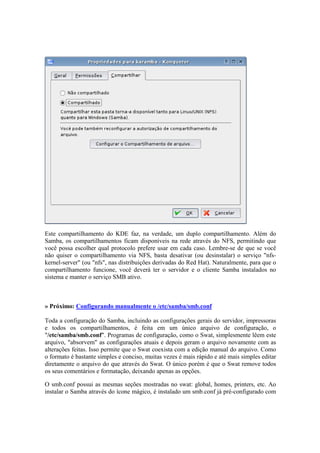 Este compartilhamento do KDE faz, na verdade, um duplo compartilhamento. Além do 
Samba, os compartilhamentos ficam disponíveis na rede através do NFS, permitindo que 
você possa escolher qual protocolo prefere usar em cada caso. Lembre-se de que se você 
não quiser o compartilhamento via NFS, basta desativar (ou desinstalar) o serviço "nfs-kernel- 
server" (ou "nfs", nas distribuições derivadas do Red Hat). Naturalmente, para que o 
compartilhamento funcione, você deverá ter o servidor e o cliente Samba instalados no 
sistema e manter o serviço SMB ativo. 
» Próximo: Configurando manualmente o /etc/samba/smb.conf 
Toda a configuração do Samba, incluindo as configurações gerais do servidor, impressoras 
e todos os compartilhamentos, é feita em um único arquivo de configuração, o 
"/etc/samba/smb.conf". Programas de configuração, como o Swat, simplesmente lêem este 
arquivo, "absorvem" as configurações atuais e depois geram o arquivo novamente com as 
alterações feitas. Isso permite que o Swat coexista com a edição manual do arquivo. Como 
o formato é bastante simples e conciso, muitas vezes é mais rápido e até mais simples editar 
diretamente o arquivo do que através do Swat. O único porém é que o Swat remove todos 
os seus comentários e formatação, deixando apenas as opções. 
O smb.conf possui as mesmas seções mostradas no swat: global, homes, printers, etc. Ao 
instalar o Samba através do ícone mágico, é instalado um smb.conf já pré-configurado com 
 