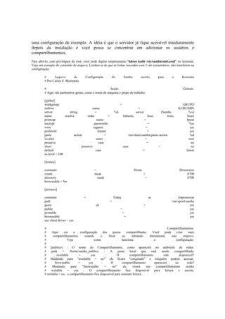 uma configuração de exemplo. A idéia é que o servidor já fique acessível imediatamente 
depois da instalação e você possa se concentrar em adicionar os usuários e 
compartilhamentos. 
Para abri-lo, com privilégios de root, você pode digitar simplesmente "kdesu kedit /etc/samba/smb.conf" no terminal. 
Veja um exemplo do conteúdo do arquivo. Lembre-se de que as linhas iniciadas com # são comentários, não interferem na 
configuração: 
# Arquivo de Configuração do Samba escrito para o Kurumin 
# Por Carlos E. Morimoto 
# Seção Globals: 
# Aqui vão parâmetros gerais, como o nome da máquina e grupo de trabalho. 
[global] 
workgroup = GRUPO 
netbios name = KURUMIN 
server string = %h server (Samba %v) 
name resolve order = lmhosts, host, wins, bcast 
printcap name = lpstat 
encrypt passwords = Yes 
wins support = yes 
preferred master = yes 
panic action = /usr/share/samba/panic-action %d 
invalid users = root 
preserve case = no 
short preserve case = no 
default case = lower 
os level = 100 
[homes] 
comment = Home Directories 
create mask = 0700 
directory mask = 0700 
browseable = No 
[printers] 
comment = Todas as Impressoras 
path = /var/spool/samba 
guest ok = yes 
public = yes 
printable = yes 
browseable = yes 
use client driver = yes 
# Compartilhamentos: 
# Aqui vai a configuração das pastas compartilhadas. Você pode criar mais 
# compartilhamentos usando o Swat ou editando diretamente este arquivo. 
# Veja como funciona a configuração: 
# 
# [publico] : O nome do Compartilhamento, como aparecerá no ambiente de redes. 
# path = /home/samba_publico : A pasta local que está sendo compartilhada. 
# available = yes : O compartilhamento está disponível? 
# Mudando para "available = no" ele ficará "congelado" e ninguém poderá acessar. 
# browseable = yes : O compartilhamento aparecerá na rede? 
# Mudando para "browseable = no" ele virará um compartilhamento oculto 
# writable = yes : O compartilhamento fica disponível para leitura e escrita. 
# writable = no : o compartilhamento fica disponível para somente leitura. 
 