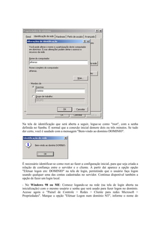 Na tela de identificação que será aberta a seguir, logue-se como "root", com a senha 
definida no Samba. É normal que a conexão inicial demore dois ou três minutos. Se tudo 
der certo, você é saudado com a mensagem "Bem-vindo ao domínio DOMINIO". 
É necessário identificar-se como root ao fazer a configuração inicial, para que seja criada a 
relação de confiança entre o servidor e o cliente. A partir daí aparece a opção opção 
"Efetuar logon em: DOMINIO" na tela de login, permitindo que o usuário faça logon 
usando qualquer uma das contas cadastradas no servidor. Continua disponível também a 
opção de fazer um login local. 
- No Windows 98 ou ME: Comece logando-se na rede (na tela de login aberta na 
inicialização) com o mesmo usuário e senha que será usado para fazer logon no domínio. 
Acesse agora o "Painel de Controle > Redes > Cliente para redes Microsoft > 
Propriedades". Marque a opção "Efetuar Logon num domínio NT", informe o nome do 
 