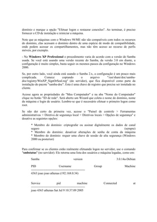 domínio e marque a opção "Efetuar logon e restaurar conexões". Ao terminar, é preciso 
fornecer o CD de instalação e reiniciar a máquina. 
Note que as máquinas com o Windows 98/ME não são compatíveis com todos os recursos 
do domínio, elas acessam o domínio dentro de uma espécie de modo de compatibilidade, 
onde podem acessar os compartilhamentos, mas não têm acesso ao recurso de perfis 
móveis, por exemplo. 
- No Windows XP Professional o procedimento varia de acordo com a versão do Samba 
usada. Se você está usando uma versão recente do Samba, da versão 3.0 em diante, a 
configuração é muito simples, basta seguir os mesmos passos da configuração no Windows 
2000. 
Se, por outro lado, você ainda está usando o Samba 2.x, a configuração é um pouco mais 
complicada. Comece copiando o arquivo "/usr/share/doc/samba-doc/ 
registry/WinXP_SignOrSeal.reg" (do servidor), que fica disponível como parte da 
instalação do pacote "samba-doc". Esta é uma chave de registro que precisa ser instalada no 
cliente. 
Acesse agora as propriedades do "Meu Computador" e na aba "Nome do Computador" 
clique no botão "ID de rede". Será aberto um Wizard que coleta o nome do domínio, nome 
da máquina e login de usuário. Lembre-se que é necessário efetuar o primeiro logon como 
root. 
Se não der certo da primeira vez, acesse o "Painel de controle > Ferramentas 
administrativas > Diretiva de segurança local > Diretivas locais > Opções de segurança" e 
desative as seguintes opções: 
* Membro do domínio: criptografar ou assinar digitalmente os dados de canal 
seguro (sempre) 
* Membro do domínio: desativar alterações de senha de conta da máquina 
* Membro do domínio: requer uma chave de sessão de alta segurança (Windows 
2000 ou posterior) 
Para confirmar se os clientes estão realmente efetuando logon no servidor, use o comando 
"smbstatus" (no servidor). Ele retorna uma lista dos usuários e máquina logadas, como em: 
Samba version 3.0.14a-Debian 
PID Username Group Machine 
----------------------------------------------------- 
4363 joao joao athenas (192.168.0.34) 
Service pid machine Connected at 
----------------------------------------------------- 
joao 4363 athenas Sat Jul 9 10:37:09 2005 
 