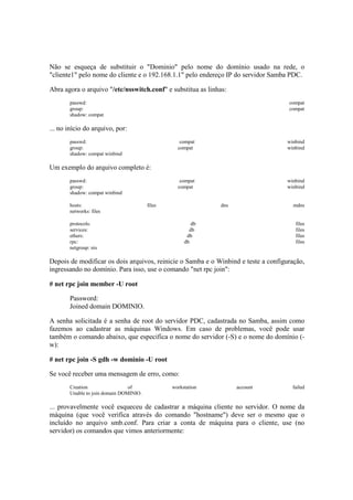 Não se esqueça de substituir o "Dominio" pelo nome do domínio usado na rede, o 
"cliente1" pelo nome do cliente e o 192.168.1.1" pelo endereço IP do servidor Samba PDC. 
Abra agora o arquivo "/etc/nsswitch.conf" e substitua as linhas: 
passwd: compat 
group: compat 
shadow: compat 
... no início do arquivo, por: 
passwd: compat winbind 
group: compat winbind 
shadow: compat winbind 
Um exemplo do arquivo completo é: 
passwd: compat winbind 
group: compat winbind 
shadow: compat winbind 
hosts: files dns mdns 
networks: files 
protocols: db files 
services: db files 
ethers: db files 
rpc: db files 
netgroup: nis 
Depois de modificar os dois arquivos, reinicie o Samba e o Winbind e teste a configuração, 
ingressando no domínio. Para isso, use o comando "net rpc join": 
# net rpc join member -U root 
Password: 
Joined domain DOMINIO. 
A senha solicitada é a senha de root do servidor PDC, cadastrada no Samba, assim como 
fazemos ao cadastrar as máquinas Windows. Em caso de problemas, você pode usar 
também o comando abaixo, que especifica o nome do servidor (-S) e o nome do domínio (- 
w): 
# net rpc join -S gdh -w dominio -U root 
Se você receber uma mensagem de erro, como: 
Creation of workstation account failed 
Unable to join domain DOMINIO. 
... provavelmente você esqueceu de cadastrar a máquina cliente no servidor. O nome da 
máquina (que você verifica através do comando "hostname") deve ser o mesmo que o 
incluído no arquivo smb.conf. Para criar a conta de máquina para o cliente, use (no 
servidor) os comandos que vimos anteriormente: 
 