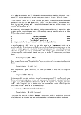 você pode perfeitamente usar o Samba para compartilhar arquivos entre máquinas Linux, 
mas o NFS não deixa de ser um recurso importante, que você não deve deixar de estudar. 
Assim como o Samba, o NFS é um servidor que precisa ser habilitado manualmente na 
maior parte das distribuições. No Mandriva, Fedora e outras distribuições derivadas do Red 
Hat, procure pelo serviço "nfs". Nas distribuições derivadas do Debian, procure pelo 
serviço "nfs-kernel-server". 
O NFS utiliza um outro serviço, o portmap, para gerenciar as requisições dos clientes. Este 
serviço precisa estar ativo para que o NFS funcione, ou seja, para inicializar o servidor 
NFS, você precisa ativar os dois: 
# /etc/init.d/portmap start 
# /etc/init.d/nfs-common start 
# /etc/init.d/nfs-kernel-server start 
(ou simplesmente "service portmap start; service nfs start", no Fedora) 
A configuração do NFS é feita em um único arquivo, o "/etc/exports", onde vai a 
configuração dos diretórios compartilhados, um por linha. Originalmente, este arquivo fica 
vazio, ou contém apenas um comentário. Você precisa apenas abrí-lo num editor de textos e 
adicionar as pastas que deseja compartilhar. Por exemplo, para compartilhar a pasta 
"/home/arquivos" como somente leitura, para todos os micros da sua rede local, adicione a 
linha: 
/home/arquivos 192.168.0.*(ro) 
Para compartilhar a pasta "/home/trabalhos" com permissão de leitura e escrita, adicione a 
linha: 
/home/trabalhos 192.168.0.*(rw) 
Para compartilhar a pasta "/arquivos", de forma que apenas o micro 192.168.0.3 possa 
acessar: 
/arquivos 192.168.0.3(rw) 
Outra opção, útil em redes locais, é a "async", que permite que o NFS transfira arquivos de 
forma assíncrona, sem precisar esperar pela resposta do cliente a cada pacote enviado. Sem 
a opção async, a taxa de transmissão em uma rede de 100 megabits fica, em geral, em torno 
de 6 a 7 MB/s, enquanto que, ao ativá-la, sobe para até 11 MB/s, ficando limitada apenas à 
velocidade da rede e dos HDs no servidor e cliente. 
Ao adicioná-la, a linha de compartilhamento ficaria: 
/home/trabalhos 192.168.0.*(rw,async) 
Você pode usar, ainda, o parâmetro "noacess", que permite que você compartilhe apenas os 
arquivos dentro do diretório, mas não subdiretórios que eventualmente estejam presentes. 
 