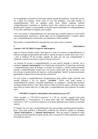 Ao compartilhar os diretórios, resolvemos apenas metade do problema. Ainda falta acessá-los 
a partir dos clientes. Assim como no caso das partições, você pode montar os 
compartilhamentos NFS em qualquer pasta vazia. Muitas empresas utilizam 
compartilhamentos montados no diretório /home (das estações) para que os arquivos 
gerados pelos usuários (e armazenados no home) sejam armazenados no compartilhamento 
do servidor, facilitando os backups, por exemplo. 
Caso você monte o compartilhamento em uma pasta que contenha arquivos, estes ficarão 
momentaneamente inacessíveis, dando lugar aos do compartilhamento. Contudo, depois 
que o compartilhamento é desativado, eles reaparecem. Nada é perdido. 
Para montar o compartilhamento manualmente, use (como root) o comando: 
# mkdir /mnt/arquivos 
# mount -t nfs 192.168.0.1:/arquivos /mnt/arquivos 
Aqui eu comecei criando a pasta "/mnt/arquivos", onde vou montar o compartilhamento. A 
linha de montagem propriamente dita inclui o sistema de arquivos usado, neste caso o nfs (- 
t nfs), o endereço IP do servidor, seguido da pasta que ele está compartilhando e, 
finalmente, a pasta local onde os arquivos ficarão acessíveis. 
Ao terminar de acessar o compartilhamento, ou caso precise desligar o servidor, use o 
comando "umount /mnt/arquivos" (no cliente) para desmontá-lo. É importante desmontar 
o compartilhamento antes de desligar o servidor, do contrário, o cliente continua tentando 
acessar o compartilhamento sempre que você acessa a pasta onde ele está montado, o que 
faz com que os gerenciadores de arquivos e outros programas "parem" ao passar pela pasta, 
aguardando a resposta do servidor que não está mais lá. 
Se você acessa o compartilhamento freqüentemente, pode ganhar tempo inserindo uma 
entrada referente a ele no arquivo "/etc/fstab". Assim você pode montar o 
compartilhamento usando o comando simplificado, ou configurar o sistema para montá-lo 
automaticamente durante o boot. Basta incluir a linha no final do arquivo, deixando sempre 
uma linha em branco após ela. A linha para o compartilhamento que acabamos de montar 
seria: 
192.168.0.1:/arquivos /mnt/arquivos nfs noauto,users,exec 0 0 
Neste exemplo, o "192.168.0.1:/arquivos" é o IP do servidor, seguido pela pasta 
compartilhada, o "/mnt/arquivos" é a pasta local onde este compartilhamento ficará 
acessível e o "nfs" é o sistema de arquivos; os mesmos parâmetros que usamos no comando 
manual. 
O "noauto" faz com que o compartilhamento não seja montado automaticamente durante o 
boot. Você pode montá-lo e desmontá-lo conforme for utilizá-lo, usando os comandos 
"mount /mnt/arquivos" e "umount /mnt/arquivos". Note que graças à entrada no fstab, 
você agora precisa especificar apenas a pasta, pois o sistema lê os outros parâmetros a partir 
da entrada no arquivo. 
 