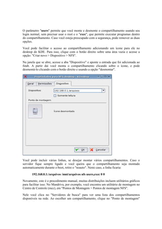 O parâmetro "users" permite que você monte e desmonte o compartilhamento usando seu 
login normal, sem precisar usar o root e o "exec", que permite executar programas dentro 
do compartilhamento. Caso você esteja preocupado com a segurança, pode remover as duas 
opções. 
Você pode facilitar o acesso ao compartilhamento adicionando um ícone para ele no 
desktop do KDE. Para isso, clique com o botão direito sobre uma área vazia e acesse a 
opção: "Criar novo > Dispositivo > NFS". 
Na janela que se abre, acesse a aba "Dispositivo" e aponte a entrada que foi adicionada ao 
fstab. A partir daí você monta o compartilhamento clicando sobre o ícone, e pode 
desmontá-lo clicando com o botão direito e usando a opção "desmontar". 
Você pode incluir várias linhas, se desejar montar vários compartilhamentos. Caso o 
servidor fique sempre ligado e você queira que o compartilhamento seja montado 
automaticamente durante o boot, retire o "noauto". Neste caso, a linha ficaria: 
192.168.0.1:/arquivos /mnt/arquivos nfs users,exec 0 0 
Novamente, este é o procedimento manual, muitas distribuições incluem utilitários gráficos 
para facilitar isso. No Mandriva, por exemplo, você encontra um utilitário de montagem no 
Centro de Controle (mcc), em "Pontos de Montagem > Pontos de montagem NFS". 
Nele você clica no "Servidores de busca" para ver uma lista dos compartilhamentos 
disponíveis na rede. Ao escolher um compartilhamento, clique no "Ponto de montagem" 
 