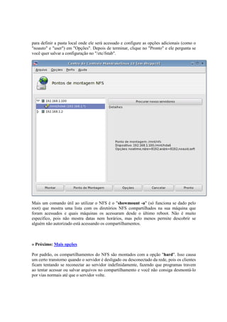 para definir a pasta local onde ele será acessado e configure as opções adicionais (como o 
"noauto" e "user") em "Opções". Depois de terminar, clique no "Pronto" e ele pergunta se 
você quer salvar a configuração no "/etc/fstab". 
Mais um comando útil ao utilizar o NFS é o "showmount -a" (só funciona se dado pelo 
root) que mostra uma lista com os diretórios NFS compartilhados na sua máquina que 
foram acessados e quais máquinas os acessaram desde o último reboot. Não é muito 
específico, pois não mostra datas nem horários, mas pelo menos permite descobrir se 
alguém não autorizado está acessando os compartilhamentos. 
» Próximo: Mais opções 
Por padrão, os compartilhamentos do NFS são montados com a opção "hard". Isso causa 
um certo transtorno quando o servidor é desligado ou desconectado da rede, pois os clientes 
ficam tentando se reconectar ao servidor indefinidamente, fazendo que programas travem 
ao tentar acessar ou salvar arquivos no compartilhamento e você não consiga desmontá-lo 
por vias normais até que o servidor volte. 
 