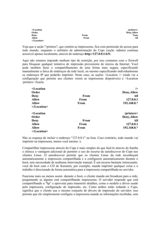 <Location /printers> 
Order Deny,Allow 
Deny From None 
Allow From All 
</Location> 
Veja que a seção "/printers", que contém as impressoras, fica com permissão de acesso para 
todo mundo, enquanto o utilitário de administração do Cups (seção /admin) continua 
acessível apenas localmente, através do endereço http://127.0.0.1:631. 
Aqui não estamos impondo nenhum tipo de restrição, por isso contamos com o firewall 
para bloquear qualquer tentativa de impressão proveniente de micros da Internet. Você 
pode também fazer o compartilhamento de uma forma mais segura, especificando 
manualmente a faixa de endereços da rede local, ou mesmo especificando individualmente 
os endereços IP que poderão imprimir. Neste caso, as seções <Location /> (onde vai a 
configuração que permite aos clientes verem as impressoras disponíveis) e <Location 
/printers> ficaria: 
<Location /> 
Order Deny,Allow 
Deny From All 
Allow From 127.0.0.1 
Allow From 192.168.0.* 
</Location> 
<Location /printers> 
Order Deny,Allow 
Deny From All 
Allow From 127.0.0.1 
Allow From 192.168.0.* 
</Location> 
Não se esqueça de incluir o endereço "127.0.0.1" na lista. Caso contrário, todo mundo vai 
imprimir na impressora, menos você mesmo :). 
Compartilhar impressoras através do Cups é mais simples do que fazê-lo através do Samba 
e oferece a vantagem adicional de permitir o uso do recurso de autodiscover do Cups nos 
clientes Linux. O autodiscover permite que os clientes Linux da rede reconheçam 
automaticamente a impressora compartilhada e a configurem automaticamente durante o 
boot, sem necessidade de nenhuma intervenção manual. É um recurso bastante interessante: 
você dá boot com o CD do Kurumin, por exemplo, manda imprimir qualquer coisa e o 
trabalho é direcionado de forma automática para a impressora compartilhada no servidor. 
Funciona mais ou menos assim: durante o boot, o cliente manda um broadcast para a rede, 
perguntando se alguém está compartilhando impressoras. O servidor responde que está 
compartilhando a "hp" e aproveita para transmitir detalhes, como o modelo e driver usado 
pela impressora, configuração de impressão, etc. Como ambos estão rodando o Cups, 
significa que o cliente usa o mesmo conjunto de drivers de impressão do servidor; isso 
permite que ele simplesmente configure a impressora usando as informações recebidas, sem 
 