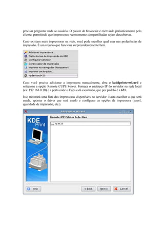 precisar perguntar nada ao usuário. O pacote de broadcast é reenviado periodicamente pelo 
cliente, permitindo que impressoras recentemente compartilhadas sejam descobertas. 
Caso existam mais impressoras na rede, você pode escolher qual usar nas preferências de 
impressão. É um recurso que funciona surpreendentemente bem. 
Caso você precise adicionar a impressora manualmente, abra o kaddprinterwizard e 
selecione a opção Remote CUPS Server. Forneça o endereço IP do servidor na rede local 
(ex: 192.168.0.10) e a porta onde o Cups está escutando, que por padrão é a 631. 
Isso mostrará uma lista das impressoras disponíveis no servidor. Basta escolher a que será 
usada, apontar o driver que será usado e configurar as opções da impressora (papel, 
qualidade de impressão, etc.). 
 