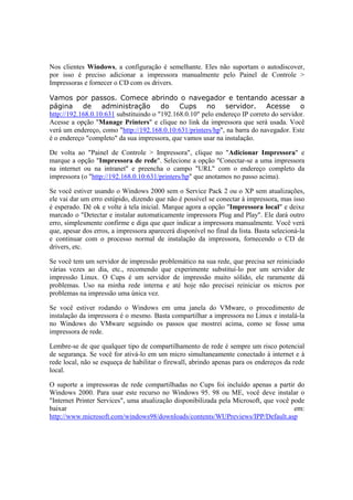 Nos clientes Windows, a configuração é semelhante. Eles não suportam o autodiscover, 
por isso é preciso adicionar a impressora manualmente pelo Painel de Controle > 
Impressoras e fornecer o CD com os drivers. 
Vamos por passos. Comece abrindo o navegador e tentando acessar a 
página de administração do Cups no servidor. Acesse o 
http://192.168.0.10:631 substituindo o "192.168.0.10" pelo endereço IP correto do servidor. 
Acesse a opção "Manage Printers" e clique no link da impressora que será usada. Você 
verá um endereço, como "http://192.168.0.10:631/printers/hp", na barra do navegador. Este 
é o endereço "completo" da sua impressora, que vamos usar na instalação. 
De volta ao "Painel de Controle > Impressora", clique no "Adicionar Impressora" e 
marque a opção "Impressora de rede". Selecione a opção "Conectar-se a uma impressora 
na internet ou na intranet" e preencha o campo "URL" com o endereço completo da 
impressora (o "http://192.168.0.10:631/printers/hp" que anotamos no passo acima). 
Se você estiver usando o Windows 2000 sem o Service Pack 2 ou o XP sem atualizações, 
ele vai dar um erro estúpido, dizendo que não é possível se conectar à impressora, mas isso 
é esperado. Dê ok e volte à tela inicial. Marque agora a opção "Impressora local" e deixe 
marcado o "Detectar e instalar automaticamente impressora Plug and Play". Ele dará outro 
erro, simplesmente confirme e diga que quer indicar a impressora manualmente. Você verá 
que, apesar dos erros, a impressora aparecerá disponível no final da lista. Basta selecioná-la 
e continuar com o processo normal de instalação da impressora, fornecendo o CD de 
drivers, etc. 
Se você tem um servidor de impressão problemático na sua rede, que precisa ser reiniciado 
várias vezes ao dia, etc., recomendo que experimente substituí-lo por um servidor de 
impressão Linux. O Cups é um servidor de impressão muito sólido, ele raramente dá 
problemas. Uso na minha rede interna e até hoje não precisei reiniciar os micros por 
problemas na impressão uma única vez. 
Se você estiver rodando o Windows em uma janela do VMware, o procedimento de 
instalação da impressora é o mesmo. Basta compartilhar a impressora no Linux e instalá-la 
no Windows do VMware seguindo os passos que mostrei acima, como se fosse uma 
impressora de rede. 
Lembre-se de que qualquer tipo de compartilhamento de rede é sempre um risco potencial 
de segurança. Se você for ativá-lo em um micro simultaneamente conectado à internet e à 
rede local, não se esqueça de habilitar o firewall, abrindo apenas para os endereços da rede 
local. 
O suporte a impressoras de rede compartilhadas no Cups foi incluído apenas a partir do 
Windows 2000. Para usar este recurso no Windows 95. 98 ou ME, você deve instalar o 
"Internet Printer Services", uma atualização disponibilizada pela Microsoft, que você pode 
baixar em: 
http://www.microsoft.com/windows98/downloads/contents/WUPreviews/IPP/Default.asp 
 