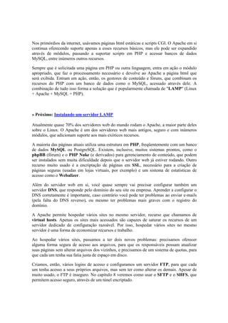 Nos primórdios da internet, usávamos páginas html estáticas e scripts CGI. O Apache em si 
continua oferecendo suporte apenas a esses recursos básicos, mas ele pode ser expandido 
através de módulos, passando a suportar scripts em PHP e acessar bancos de dados 
MySQL, entre inúmeros outros recursos. 
Sempre que é solicitada uma página em PHP ou outra linguagem, entra em ação o módulo 
apropriado, que faz o processamento necessário e devolve ao Apache a página html que 
será exibida. Entram em ação, então, os gestores de conteúdo e fóruns, que combinam os 
recursos do PHP com um banco de dados como o MySQL, acessado através dele. A 
combinação de tudo isso forma a solução que é popularmente chamada de "LAMP" (Linux 
+ Apache + MySQL + PHP). 
» Próximo: Instalando um servidor LAMP 
Atualmente quase 70% dos servidores web do mundo rodam o Apache, a maior parte deles 
sobre o Linux. O Apache é um dos servidores web mais antigos, seguro e com inúmeros 
módulos, que adicionam suporte aos mais exóticos recursos. 
A maioria das páginas atuais utiliza uma estrutura em PHP, freqüentemente com um banco 
de dados MySQL ou PostgreSQL. Existem, inclusive, muitos sistemas prontos, como o 
phpBB (fórum) e o PHP Nuke (e derivados) para gerenciamento de conteúdo, que podem 
ser instalados sem muita dificuldade depois que o servidor web já estiver rodando. Outro 
recurso muito usado é a encriptação de páginas em SSL, necessário para a criação de 
páginas seguras (usadas em lojas virtuais, por exemplo) e um sistema de estatísticas de 
acesso como o Webalizer. 
Além do servidor web em si, você quase sempre vai precisar configurar também um 
servidor DNS, que responde pelo domínio do seu site ou empresa. Aprender a configurar o 
DNS corretamente é importante, caso contrário você pode ter problemas ao enviar e-mails 
(pela falta do DNS reverso), ou mesmo ter problemas mais graves com o registro do 
domínio. 
A Apache permite hospedar vários sites no mesmo servidor, recurso que chamamos de 
virtual hosts. Apenas os sites mais acessados são capazes de saturar os recursos de um 
servidor dedicado de configuração razoável. Por isso, hospedar vários sites no mesmo 
servidor é uma forma de economizar recursos e trabalho. 
Ao hospedar vários sites, passamos a ter dois novos problemas: precisamos oferecer 
alguma forma segura de acesso aos arquivos, para que os responsáveis possam atualizar 
suas páginas sem alterar arquivos dos vizinhos, e precisamos de um sistema de quotas, para 
que cada um tenha sua fatia justa de espaço em disco. 
Criamos, então, vários logins de acesso e configuramos um servidor FTP, para que cada 
um tenha acesso a seus próprios arquivos, mas sem ter como alterar os demais. Apesar de 
muito usado, o FTP é inseguro. No capítulo 8 veremos como usar o SFTP e o SHFS, que 
permitem acesso seguro, através de um túnel encriptado. 
 