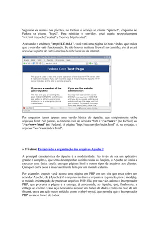Seguindo os nomes dos pacotes, no Debian o serviço se chama "apache2", enquanto no 
Fedora se chama "httpd". Para reiniciar o servidor, você usaria respectivamente 
"/etc/init.d/apache2 restart" e "service httpd restart". 
Acessando o endereço "http://127.0.0.1", você verá uma página de boas-vindas, que indica 
que o servidor está funcionando. Se não houver nenhum firewall no caminho, ele já estará 
acessível a partir de outros micros da rede local ou da internet. 
Por enquanto temos apenas uma versão básica do Apache, que simplesmente exibe 
arquivos html. Por padrão, o diretório raiz do servidor Web é "/var/www" (no Debian) ou 
"/var/www/html" (no Fedora). A página "http://seu.servidor/index.html" é, na verdade, o 
arquivo "/var/www/index.html". 
» Próximo: Entendendo a organização dos arquivos Apache 2 
A principal característica do Apache é a modularidade. Ao invés de ser um aplicativo 
grande e complexo, que tenta desempenhar sozinho todas as funções, o Apache se limita a 
executar uma única tarefa: entregar páginas html e outros tipos de arquivos aos clientes. 
Qualquer outra coisa é invariavelmente feita por um módulo externo. 
Por exemplo, quando você acessa uma página em PHP em um site que roda sobre um 
servidor Apache, ele (Apache) lê o arquivo no disco e repassa a requisição para o modphp, 
o módulo encarregado de processar arquivos PHP. Ele, por sua vez, aciona o interpretador 
PHP, que processa a página e a entrega, já processada, ao Apache, que, finalmente, a 
entrega ao cliente. Caso seja necessário acessar um banco de dados (como no caso de um 
fórum), entra em ação outro módulo, como o php4-mysql, que permite que o interpretador 
PHP acesse o banco de dados: 
 