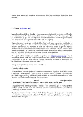 usados pelo Apache ou aumentar o número de conexões simultâneas permitidas pelo 
servidor. 
» Próximo: Ativando o SSL 
A configuração do SSL no Apache 2 é um pouco complicada, pois envolve a modificação 
de vários arquivos. Vou fazer um apanhado geral, sem explicar muito sobre a configuração 
de cada arquivo, já que eles são explicados individualmente mais adiante. Sugiro que leia 
este tópico novamente depois de terminar de ler todo o capítulo. 
O primeiro passo é obter um certificado SSL. Você pode gerar seu próprio certificado, o 
que é rápido, grátis e indolor, ou adquirir um certificado reconhecido na Verisign ou outra 
entidade certificadora. O problema de usar um certificado caseiro é que os clientes 
receberão um aviso de "certificado não reconhecido" ao acessarem a página, emitido pelo 
próprio navegador. Um certificado reconhecido é caro, mas muitos provedores permitem 
que você utilize um certificado compartilhado pagando uma taxa anual. 
Você pode obter também um certificado gratuito no: http://www.cacert.org/. Ele é 
reconhecido pela CAcert, mas o certificado raiz deles não vem pré-instalado na maioria dos 
navegadores, o que faz com que os clientes continuem recebendo a mensagem de 
certificado não válido ao acessar o servidor. 
Para gerar um certificado caseiro, use o comando: 
# apache2-ssl-certificate 
No Debian Etch, o script apache2-ssl-certificate não está mais disponível. Nele, você usaria 
o comando "make-ssl-cert", especificando o arquivo com o template (/usr/share/ssl-cert/ 
ssleay.cnf) e o arquivo onde o certificado será salvo (/etc/apache2/ssl/apache.pem, para 
gerar um certificado padrão para o servidor), como em: 
# mkdir /etc/apache2/ssl/ 
# make-ssl-cert /usr/share/ssl-cert/ssleay.cnf /etc/apache2/ssl/apache.pem 
Ele pergunta várias informações sobre a empresa e sua localização, que os clientes podem 
verificar quando acessam o site. Se, por acaso, o comando não estiver disponível, verifique 
a instalação do pacote "ssl-cert". 
O próximo passo é ativar o módulo "ssl" dentro do Apache 2, o que pode ser feito 
rapidamente usando o comando "a2enmod". Atualize a configuração do servidor para que a 
alteração entre em vigor: 
 