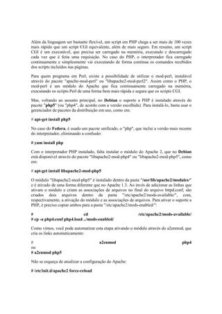 Além da linguagem ser bastante flexível, um script em PHP chega a ser mais de 100 vezes 
mais rápido que um script CGI equivalente, além de mais seguro. Em resumo, um script 
CGI é um executável, que precisa ser carregado na memória, executado e descarregado 
cada vez que é feita uma requisição. No caso do PHP, o interpretador fica carregado 
continuamente e simplesmente vai executando de forma contínua os comandos recebidos 
dos scripts incluídos nas páginas. 
Para quem programa em Perl, existe a possibilidade de utilizar o mod-perl, instalável 
através do pacote "apache-mod-perl" ou "libapache2-mod-perl2". Assim como o PHP, o 
mod-perl é um módulo do Apache que fica continuamente carregado na memória, 
executando os scripts Perl de uma forma bem mais rápida e segura que os scripts CGI. 
Mas, voltando ao assunto principal, no Debian o suporte a PHP é instalado através do 
pacote "php5" (ou "php4", de acordo com a versão escolhida). Para instalá-lo, basta usar o 
gerenciador de pacotes da distribuição em uso, como em: 
# apt-get install php5 
No caso do Fedora, é usado um pacote unificado, o "php", que inclui a versão mais recente 
do interpretador, eliminando a confusão: 
# yum install php 
Com o interpretador PHP instalado, falta instalar o módulo do Apache 2, que no Debian 
está disponível através do pacote "libapache2-mod-php4" ou "libapache2-mod-php5", como 
em: 
# apt-get install libapache2-mod-php5 
O módulo "libapache2-mod-php5" é instalado dentro da pasta "/usr/lib/apache2/modules/" 
e é ativado de uma forma diferente que no Apache 1.3. Ao invés de adicionar as linhas que 
ativam o módulo e criam as associações de arquivos no final do arquivo httpd.conf, são 
criados dois arquivos dentro da pasta "/etc/apache2/mods-available/", com, 
respectivamente, a ativação do módulo e as associações de arquivos. Para ativar o suporte a 
PHP, é preciso copiar ambos para a pasta "/etc/apache2/mods-enabled/": 
# cd /etc/apache2/mods-available/ 
# cp -a php4.conf php4.load ../mods-enabled/ 
Como vimos, você pode automatizar esta etapa ativando o módulo através do a2enmod, que 
cria os links automaticamente: 
# a2enmod php4 
ou 
# a2enmod php5 
Não se esqueça de atualizar a configuração do Apache: 
# /etc/init.d/apache2 force-reload 
 