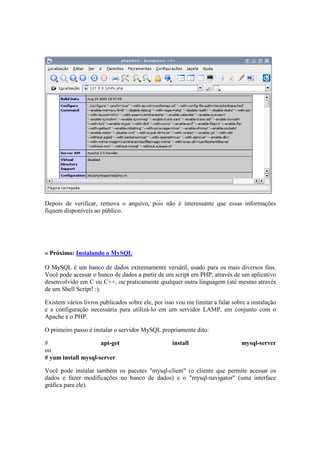 Depois de verificar, remova o arquivo, pois não é interessante que essas informações 
fiquem disponíveis ao público. 
» Próximo: Instalando o MySQL 
O MySQL é um banco de dados extremamente versátil, usado para os mais diversos fins. 
Você pode acessar o banco de dados a partir de um script em PHP, através de um aplicativo 
desenvolvido em C ou C++, ou praticamente qualquer outra linguagem (até mesmo através 
de um Shell Script! :). 
Existem vários livros publicados sobre ele, por isso vou me limitar a falar sobre a instalação 
e a configuração necessária para utilizá-lo em um servidor LAMP, em conjunto com o 
Apache e o PHP. 
O primeiro passo é instalar o servidor MySQL propriamente dito: 
# apt-get install mysql-server 
ou 
# yum install mysql-server 
Você pode instalar também os pacotes "mysql-client" (o cliente que permite acessar os 
dados e fazer modificações no banco de dados) e o "mysql-navigator" (uma interface 
gráfica para ele). 
 