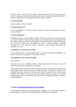 Antes de iniciar o serviço, rode o comando "mysql_install_db", que cria a base de dados 
"mysql", usada para armazenar informações sobre todas as outras criadas posteriormente, e 
uma base chamada "test", que pode ser usada para testar o servidor: 
# mysql_install_db 
O passo seguinte é ativar o servidor: 
# /etc/init.d/mysql start 
No caso do Fedora, o serviço se chama "mysqld", ao invés de simplesmente "mysql", 
como no Debian: 
# service mysqld start 
O MySQL possui um usuário padrão chamado "root", que, assim como o root do sistema, 
tem acesso completo a todas as bases de dados e é usado para fazer a configuração inicial 
do sistema, assim como tarefas de manutenção. Esta conta inicialmente não tem senha, por 
isso você deve definir uma logo depois de iniciar o serviço, usando o comando 
"mysqladmin -u root password senha", incluindo a senha desejada diretamente no 
comando, como em: 
# mysqladmin -u root password 123456 
Se você precisar trocar a senha posteriormente, é necessário acrescentar o parâmetro "-p" 
antes do "password" e especificar a nova senha, como em: 
# mysqladmin -u root -p password asdfg 
Enter password: 
Note que nesse caso o comando solicita a senha antiga antes de continuar, já que do 
contrário teríamos uma brecha óbvia de segurança. 
Continuando, depois de definir a senha, o próximo passo é criar uma base de dados. Você 
pode instalar vários scripts diferentes (um fórum, um chat e um gestor de conteúdo, por 
exemplo) no mesmo servidor e, inclusive, várias cópias de cada um. Isso é cada vez mais 
utilizado, tanto dentro de sites que oferecem diversos serviços, quanto em servidores 
compartilhados, onde os responsáveis por cada site têm a liberdade de instalar os sistemas 
de sua preferência. 
» Próximo: Administração básica do banco de dados 
Existem muitas interfaces de administração para o MySQL, mas a forma mais elementar é 
usar o prompt de comando. Para acessar o prompt do MySQL, use o comando : 
 