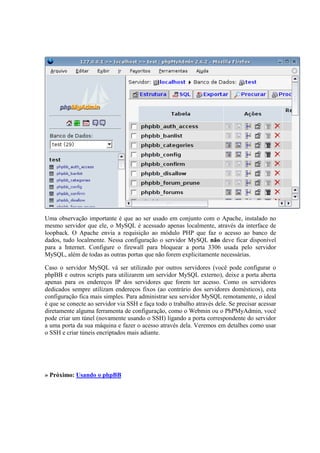 Uma observação importante é que ao ser usado em conjunto com o Apache, instalado no 
mesmo servidor que ele, o MySQL é acessado apenas localmente, através da interface de 
loopback. O Apache envia a requisição ao módulo PHP que faz o acesso ao banco de 
dados, tudo localmente. Nessa configuração o servidor MySQL não deve ficar disponível 
para a Internet. Configure o firewall para bloquear a porta 3306 usada pelo servidor 
MySQL, além de todas as outras portas que não forem explicitamente necessárias. 
Caso o servidor MySQL vá ser utilizado por outros servidores (você pode configurar o 
phpBB e outros scripts para utilizarem um servidor MySQL externo), deixe a porta aberta 
apenas para os endereços IP dos servidores que forem ter acesso. Como os servidores 
dedicados sempre utilizam endereços fixos (ao contrário dos servidores domésticos), esta 
configuração fica mais simples. Para administrar seu servidor MySQL remotamente, o ideal 
é que se conecte ao servidor via SSH e faça todo o trabalho através dele. Se precisar acessar 
diretamente alguma ferramenta de configuração, como o Webmin ou o PhPMyAdmin, você 
pode criar um túnel (novamente usando o SSH) ligando a porta correspondente do servidor 
a uma porta da sua máquina e fazer o acesso através dela. Veremos em detalhes como usar 
o SSH e criar túneis encriptados mais adiante. 
» Próximo: Usando o phpBB 
 