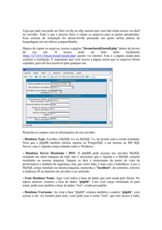 Veja que tudo isso pode ser feito via ftp ou sftp, mesmo que você não tenha acesso via shell 
no servidor. Tudo o que é preciso fazer é copiar os arquivos para as pastas apropriadas. 
Esse sistema de instalação foi desenvolvido pensando em quem utiliza planos de 
hospedagem em servidores compartilhados. 
Depois de copiar os arquivos, acesse a página "/forum/install/install.php" dentro da árvore 
do seu site. O acesso pode ser feito tanto localmente 
(http://127.0.0.1/forum/install/install.php) quanto via internet. Esta é a página usada para 
concluir a instalação. É importante que você acesse a página assim que os arquivos forem 
copiados, pois ela fica acessível para qualquer um. 
Preencha os campos com as informações do seu servidor: 
- Database Type: Escolha o MySQL 4.x ou MySQL 3.x, de acordo com a versão instalada. 
Note que o phpBB também oferece suporte ao PostgreSQL e até mesmo ao MS SQL 
Server, caso o Apache esteja rodando sobre o Windows. 
- Database Server Hostname / DSN: O phpBB pode acessar um servidor MySQL 
instalado em outra máquina da rede, não é necessário que o Apache e o MySQL estejam 
instalados na mesma máquina. Separar os dois é interessante do ponto de vista da 
performance e também da segurança, mas, por outro lado, é mais caro e trabalhoso. Caso o 
MySQL esteja instalado na mesma máquina, mantenha o "localhost", do contrário, informe 
o endereço IP ou domínio do servidor a ser utilizado. 
- Your Database Name: Aqui você indica a base de dados que será usada pelo fórum. No 
tópico anterior, criamos a base de dados "phpbb". Caso você esteja instalando só para 
testar, pode usar também a base de dados "test", criada por padrão. 
- Database Username: Ao criar a base "phpbb" criamos também o usuário "phpbb", com 
acesso a ela. Ao instalar para teste, você pode usar a conta "root", que tem acesso a tudo, 
 