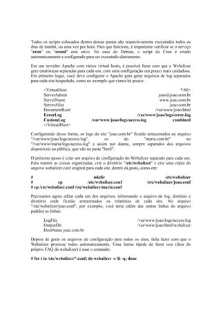Todos os scripts colocados dentro dessas pastas são respectivamente executados todos os 
dias de manhã, ou uma vez por hora. Para que funcione, é importante verificar se o serviço 
"cron" ou "crond" está ativo. No caso do Debian, o script do Cron é criado 
automaticamente e configurado para ser executado diariamente. 
Em um servidor Apache com vários virtual hosts, é possível fazer com que o Webalizer 
gere estatísticas separadas para cada um, com uma configuração um pouco mais cuidadosa. 
Em primeiro lugar, você deve configurar o Apache para gerar arquivos de log separados 
para cada site hospedado, como no exemplo que vimos há pouco: 
<VirtualHost *:80> 
ServerAdmin joao@joao.com.br 
ServerName www.joao.com.br 
ServerAlias joao.com.br 
DocumentRoot /var/www/joao/html 
ErrorLog /var/www/joao/logs/error.log 
CustomLog /var/www/joao/logs/access.log combined 
</VirtualHost> 
Configurando dessa forma, os logs do site "joao.com.br" ficarão armazenados no arquivo 
"/var/www/joao/logs/access.log", os do "maria.com.br" no 
"/var/www/maria/logs/access.log" e assim por diante, sempre separados dos arquivos 
disponíveis ao público, que vão na pasta "html". 
O próximo passo é criar um arquivo de configuração do Webalizer separado para cada um. 
Para manter as coisas organizadas, crie o diretório "/etc/webalizer" e crie uma cópia do 
arquivo webalizer.conf original para cada site, dentro da pasta, como em: 
# mkdir /etc/webalizer 
# cp /etc/webalizer.conf /etc/webalizer/joao.conf 
# cp /etc/webalizer.conf /etc/webalizer/maria.conf 
Precisamos agora editar cada um dos arquivos, informando o arquivo de log, domínio e 
diretório onde ficarão armazenados os relatórios de cada site. No arquivo 
"/etc/webalizer/joao.conf", por exemplo, você teria (além das outras linhas do arquivo 
padrão) as linhas: 
LogFile /var/www/joao/logs/access.log 
OutputDir /var/www/joao/html/webalizer 
HostName joao.com.br 
Depois de gerar os arquivos de configuração para todos os sites, falta fazer com que o 
Webalizer processe todos automaticamente. Uma forma rápida de fazer isso (dica do 
próprio FAQ do webalizer) é usar o comando: 
# for i in /etc/webalizer/*.conf; do webalizer -c $i -q; done 
 