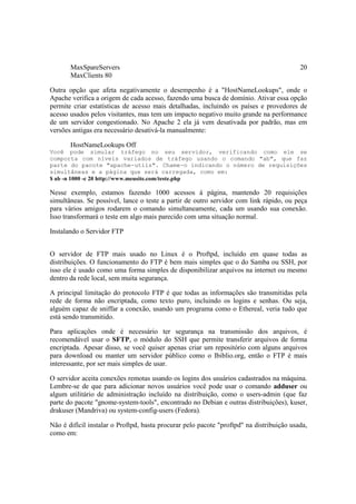 MaxSpareServers 20 
MaxClients 80 
Outra opção que afeta negativamente o desempenho é a "HostNameLookups", onde o 
Apache verifica a origem de cada acesso, fazendo uma busca de domínio. Ativar essa opção 
permite criar estatísticas de acesso mais detalhadas, incluindo os países e provedores de 
acesso usados pelos visitantes, mas tem um impacto negativo muito grande na performance 
de um servidor congestionado. No Apache 2 ela já vem desativada por padrão, mas em 
versões antigas era necessário desativá-la manualmente: 
HostNameLookups Off 
Você pode simular tráfego no seu servidor, verificando como ele se 
comporta com níveis variados de tráfego usando o comando "ab", que faz 
parte do pacote "apache-utils". Chame-o indicando o número de requisições 
simultâneas e a página que será carregada, como em: 
$ ab -n 1000 -c 20 http://www.meusite.com/teste.php 
Nesse exemplo, estamos fazendo 1000 acessos à página, mantendo 20 requisições 
simultâneas. Se possível, lance o teste a partir de outro servidor com link rápido, ou peça 
para vários amigos rodarem o comando simultaneamente, cada um usando sua conexão. 
Isso transformará o teste em algo mais parecido com uma situação normal. 
Instalando o Servidor FTP 
O servidor de FTP mais usado no Linux é o Proftpd, incluído em quase todas as 
distribuições. O funcionamento do FTP é bem mais simples que o do Samba ou SSH, por 
isso ele é usado como uma forma simples de disponibilizar arquivos na internet ou mesmo 
dentro da rede local, sem muita segurança. 
A principal limitação do protocolo FTP é que todas as informações são transmitidas pela 
rede de forma não encriptada, como texto puro, incluindo os logins e senhas. Ou seja, 
alguém capaz de sniffar a conexão, usando um programa como o Ethereal, veria tudo que 
está sendo transmitido. 
Para aplicações onde é necessário ter segurança na transmissão dos arquivos, é 
recomendável usar o SFTP, o módulo do SSH que permite transferir arquivos de forma 
encriptada. Apesar disso, se você quiser apenas criar um repositório com alguns arquivos 
para download ou manter um servidor público como o Ibiblio.org, então o FTP é mais 
interessante, por ser mais simples de usar. 
O servidor aceita conexões remotas usando os logins dos usuários cadastrados na máquina. 
Lembre-se de que para adicionar novos usuários você pode usar o comando adduser ou 
algum utilitário de administração incluído na distribuição, como o users-admin (que faz 
parte do pacote "gnome-system-tools", encontrado no Debian e outras distribuições), kuser, 
drakuser (Mandriva) ou system-config-users (Fedora). 
Não é difícil instalar o Proftpd, basta procurar pelo pacote "proftpd" na distribuição usada, 
como em: 
 
