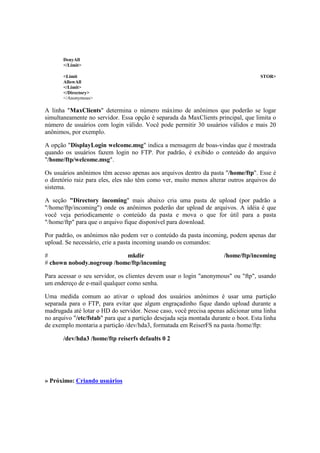 DenyAll 
</Limit> 
<Limit STOR> 
AllowAll 
</Limit> 
</Directory> 
</Anonymous> 
A linha "MaxClients" determina o número máximo de anônimos que poderão se logar 
simultaneamente no servidor. Essa opção é separada da MaxClients principal, que limita o 
número de usuários com login válido. Você pode permitir 30 usuários válidos e mais 20 
anônimos, por exemplo. 
A opção "DisplayLogin welcome.msg" indica a mensagem de boas-vindas que é mostrada 
quando os usuários fazem login no FTP. Por padrão, é exibido o conteúdo do arquivo 
"/home/ftp/welcome.msg". 
Os usuários anônimos têm acesso apenas aos arquivos dentro da pasta "/home/ftp". Esse é 
o diretório raiz para eles, eles não têm como ver, muito menos alterar outros arquivos do 
sistema. 
A seção "Directory incoming" mais abaixo cria uma pasta de upload (por padrão a 
"/home/ftp/incoming") onde os anônimos poderão dar upload de arquivos. A idéia é que 
você veja periodicamente o conteúdo da pasta e mova o que for útil para a pasta 
"/home/ftp" para que o arquivo fique disponível para download. 
Por padrão, os anônimos não podem ver o conteúdo da pasta incoming, podem apenas dar 
upload. Se necessário, crie a pasta incoming usando os comandos: 
# mkdir /home/ftp/incoming 
# chown nobody.nogroup /home/ftp/incoming 
Para acessar o seu servidor, os clientes devem usar o login "anonymous" ou "ftp", usando 
um endereço de e-mail qualquer como senha. 
Uma medida comum ao ativar o upload dos usuários anônimos é usar uma partição 
separada para o FTP, para evitar que algum engraçadinho fique dando upload durante a 
madrugada até lotar o HD do servidor. Nesse caso, você precisa apenas adicionar uma linha 
no arquivo "/etc/fstab" para que a partição desejada seja montada durante o boot. Esta linha 
de exemplo montaria a partição /dev/hda3, formatada em ReiserFS na pasta /home/ftp: 
/dev/hda3 /home/ftp reiserfs defaults 0 2 
» Próximo: Criando usuários 
 