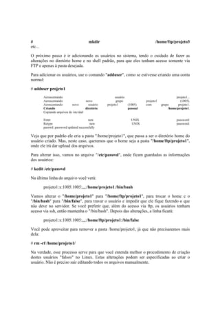 # mkdir /home/ftp/projeto3 
etc... 
O próximo passo é ir adicionando os usuários no sistema, tendo o cuidado de fazer as 
alterações no diretório home e no shell padrão, para que eles tenham acesso somente via 
FTP e apenas à pasta desejada. 
Para adicionar os usuários, use o comando "adduser", como se estivesse criando uma conta 
normal: 
# adduser projeto1 
Acrescentando usuário projeto1... 
Acrescentando novo grupo projeto1 (1005). 
Acrescentando novo usuário projeto1 (1005) com grupo projeto1. 
Criando diretório pessoal /home/projeto1. 
Copiando arquivos de /etc/skel 
Enter new UNIX password: 
Retype new UNIX password: 
passwd: password updated successfully 
Veja que por padrão ele cria a pasta "/home/projeto1", que passa a ser o diretório home do 
usuário criado. Mas, neste caso, queremos que o home seja a pasta "/home/ftp/projeto1", 
onde ele irá dar upload dos arquivos. 
Para alterar isso, vamos no arquivo "/etc/passwd", onde ficam guardadas as informações 
dos usuários: 
# kedit /etc/passwd 
Na última linha do arquivo você verá: 
projeto1:x:1005:1005:,,,:/home/projeto1:/bin/bash 
Vamos alterar o "/home/projeto1" para "/home/ftp/projeto1", para trocar o home e o 
"/bin/bash" para "/bin/false", para travar o usuário e impedir que ele fique fazendo o que 
não deve no servidor. Se você preferir que, além do acesso via ftp, os usuários tenham 
acesso via ssh, então mantenha o "/bin/bash". Depois das alterações, a linha ficará: 
projeto1:x:1005:1005:,,,:/home/ftp/projeto1:/bin/false 
Você pode aproveitar para remover a pasta /home/projeto1, já que não precisaremos mais 
dela: 
# rm -rf /home/projeto1/ 
Na verdade, esse processo serve para que você entenda melhor o procedimento de criação 
destes usuários "falsos" no Linux. Estas alterações podem ser especificadas ao criar o 
usuário. Não é preciso sair editando todos os arquivos manualmente. 
 