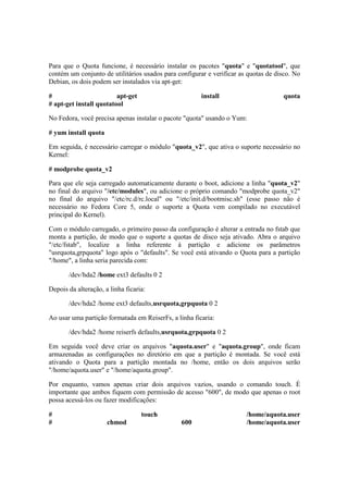 Para que o Quota funcione, é necessário instalar os pacotes "quota" e "quotatool", que 
contém um conjunto de utilitários usados para configurar e verificar as quotas de disco. No 
Debian, os dois podem ser instalados via apt-get: 
# apt-get install quota 
# apt-get install quotatool 
No Fedora, você precisa apenas instalar o pacote "quota" usando o Yum: 
# yum install quota 
Em seguida, é necessário carregar o módulo "quota_v2", que ativa o suporte necessário no 
Kernel: 
# modprobe quota_v2 
Para que ele seja carregado automaticamente durante o boot, adicione a linha "quota_v2" 
no final do arquivo "/etc/modules", ou adicione o próprio comando "modprobe quota_v2" 
no final do arquivo "/etc/rc.d/rc.local" ou "/etc/init.d/bootmisc.sh" (esse passo não é 
necessário no Fedora Core 5, onde o suporte a Quota vem compilado no executável 
principal do Kernel). 
Com o módulo carregado, o primeiro passo da configuração é alterar a entrada no fstab que 
monta a partição, de modo que o suporte a quotas de disco seja ativado. Abra o arquivo 
"/etc/fstab", localize a linha referente à partição e adicione os parâmetros 
"usrquota,grpquota" logo após o "defaults". Se você está ativando o Quota para a partição 
"/home", a linha seria parecida com: 
/dev/hda2 /home ext3 defaults 0 2 
Depois da alteração, a linha ficaria: 
/dev/hda2 /home ext3 defaults,usrquota,grpquota 0 2 
Ao usar uma partição formatada em ReiserFs, a linha ficaria: 
/dev/hda2 /home reiserfs defaults,usrquota,grpquota 0 2 
Em seguida você deve criar os arquivos "aquota.user" e "aquota.group", onde ficam 
armazenadas as configurações no diretório em que a partição é montada. Se você está 
ativando o Quota para a partição montada no /home, então os dois arquivos serão 
"/home/aquota.user" e "/home/aquota.group". 
Por enquanto, vamos apenas criar dois arquivos vazios, usando o comando touch. É 
importante que ambos fiquem com permissão de acesso "600", de modo que apenas o root 
possa acessá-los ou fazer modificações: 
# touch /home/aquota.user 
# chmod 600 /home/aquota.user 
 