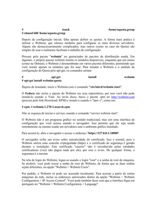 # touch /home/aquota.group 
# chmod 600 /home/aquota.group 
Depois da configuração inicial, falta apenas definir as quotas. A forma mais prática é 
utilizar o Webmin, que oferece módulos para configurar os mais diversos servidores. 
Alguns são desnecessariamente complicados, mas outros (como no caso do Quota) são 
simples de usar e realmente facilitam o trabalho de configuração. 
Procure pelo pacote "webmin" no gerenciador de pacotes da distribuição usada. Em 
algumas, o próprio pacote webmin instala os módulos disponíveis, enquanto que em outras 
(como no Debian), o Webmin é desmembrado em vários pacotes diferentes, permitindo que 
você instale apenas os módulos que for usar. Para instalar o Webmin e o módulo de 
configuração do Quota pelo apt-get, os comandos seriam: 
# apt-get install webmin 
# apt-get install webmin-quota 
Depois de instalado, inicie o Webmin com o comando "/etc/init.d/webmin start". 
O Fedora não inclui o pacote do Webmin em seus repositórios, por isso você não pode 
instalá-lo usando o Yum. Ao invés disso, baixe o pacote .rpm no http://webmin.com 
(procure pelo link Download: RPM) e instale-o usando o "rpm -i", como em: 
# rpm -i webmin-1.270-1.noarch.rpm 
Não se esqueça de iniciar o serviço, usando o comando "service webmin start". 
O Webmin não é um programa gráfico no sentido tradicional, mas sim uma interface de 
configuração que você acessa usando o navegador. Isso permite que ele seja usado 
remotamente ou mesmo usado em servidores sem o ambiente gráfico instalado. 
Para acessá-lo, abra o navegador e acesse o endereço "https://127.0.0.1:10000". 
O navegador exibe um aviso sobre autenticidade do certificado. Isso é normal, pois o 
Webmin utiliza uma conexão criptografada (https) e o certificado de segurança é gerado 
durante a instalação. Este certificado "caseiro" não é reconhecido pelas entidades 
certificadoras (você não pagou nada por ele), por isso o aviso. De qualquer forma, a 
segurança é a mesma. 
Na tela de login do Webmin, logue-se usando o login "root" e a senha de root da máquina. 
Se preferir, você pode trocar a senha de root do Webmin, de forma que as duas senhas 
sejam diferentes, na opção "Webmin > Webmin Users". 
Por padrão, o Webmin só pode ser acessado localmente. Para acessar a partir de outras 
máquinas da rede, inclua os endereços autorizados dentro da opção "Webmin > Webmin 
Configuration > IP Access Control". Você pode também fazer com que a interface fique em 
português no "Webmin > Webmin Configuration > Language". 
 