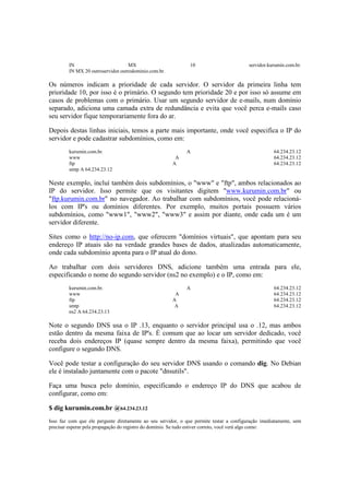 IN MX 10 servidor.kurumin.com.br. 
IN MX 20 outroservidor.outrodominio.com.br. 
Os números indicam a prioridade de cada servidor. O servidor da primeira linha tem 
prioridade 10, por isso é o primário. O segundo tem prioridade 20 e por isso só assume em 
casos de problemas com o primário. Usar um segundo servidor de e-mails, num domínio 
separado, adiciona uma camada extra de redundância e evita que você perca e-mails caso 
seu servidor fique temporariamente fora do ar. 
Depois destas linhas iniciais, temos a parte mais importante, onde você especifica o IP do 
servidor e pode cadastrar subdomínios, como em: 
kurumin.com.br. A 64.234.23.12 
www A 64.234.23.12 
ftp A 64.234.23.12 
smtp A 64.234.23.12 
Neste exemplo, incluí também dois subdomínios, o "www" e "ftp", ambos relacionados ao 
IP do servidor. Isso permite que os visitantes digitem "www.kurumin.com.br" ou 
"ftp.kurumin.com.br" no navegador. Ao trabalhar com subdomínios, você pode relacioná-los 
com IP's ou domínios diferentes. Por exemplo, muitos portais possuem vários 
subdomínios, como "www1", "www2", "www3" e assim por diante, onde cada um é um 
servidor diferente. 
Sites como o http://no-ip.com, que oferecem "domínios virtuais", que apontam para seu 
endereço IP atuais são na verdade grandes bases de dados, atualizadas automaticamente, 
onde cada subdomínio aponta para o IP atual do dono. 
Ao trabalhar com dois servidores DNS, adicione também uma entrada para ele, 
especificando o nome do segundo servidor (ns2 no exemplo) e o IP, como em: 
kurumin.com.br. A 64.234.23.12 
www A 64.234.23.12 
ftp A 64.234.23.12 
smtp A 64.234.23.12 
ns2 A 64.234.23.13 
Note o segundo DNS usa o IP .13, enquanto o servidor principal usa o .12, mas ambos 
estão dentro da mesma faixa de IP's. É comum que ao locar um servidor dedicado, você 
receba dois endereços IP (quase sempre dentro da mesma faixa), permitindo que você 
configure o segundo DNS. 
Você pode testar a configuração do seu servidor DNS usando o comando dig. No Debian 
ele é instalado juntamente com o pacote "dnsutils". 
Faça uma busca pelo domínio, especificando o endereço IP do DNS que acabou de 
configurar, como em: 
$ dig kurumin.com.br @64.234.23.12 
Isso faz com que ele pergunte diretamente ao seu servidor, o que permite testar a configuração imediatamente, sem 
precisar esperar pela propagação do registro do domínio. Se tudo estiver correto, você verá algo como: 
 