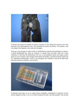 É preciso um pouco de atenção ao cortar e encaixar os fios dentro do conector, pois eles 
precisam ficar perfeitamente retos. Isso demanda um pouco de prática. No começo, você 
vai sempre errar algumas vezes antes de conseguir. 
Veja que o que protege os cabos contra as interferências externas são justamente as tranças. 
A parte destrançada que entra no conector é o ponto fraco do cabo, onde ele é mais 
vulnerável a todo tipo de interferência. Por isso, é recomendável deixar um espaço menor 
possível sem as tranças. Para crimpar cabos dentro do padrão, você precisa deixar menos de 
2,5 centímetros destrançados. Você só vai conseguir isso cortando o excesso de cabo solto 
antes de encaixar o conector, como na foto: 
O primeiro teste para ver se os cabos foram crimpados corretamente é conectar um dos 
micros (ligado) ao hub e ver se os LEDs da placas de rede e do hub acendem. Isso mostra 
 