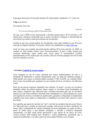Faça agora uma busca reversa pelo endereço IP, adicionando o parâmetro "-x", como em: 
# dig -x 64.234.23.12 
Na resposta você verá: 
;; ANSWER SECTION: 
12.23.234.64.in-addr.arpa. 86400 IN PTR kurumin.com.br. 
Ou seja, com o DNS reverso funcionando, o domínio aponta para o IP do servidor e o IP 
aponta para o domínio, permitindo que os outros servidores verifiquem a autenticidade do 
seu na hora de receber e-mails provenientes do seu domínio. 
Lembre-se que seus e-mails podem ser classificados como spam também se seu IP estiver 
marcado em alguma blacklist. Você pode verificar isso rapidamente no http://rbls.org/. 
Você vai notar, por exemplo, que praticamente endereço IP de uma conexão via ADSL ou 
modem vai estar listado, muitas vezes "preventivamente", já que é muito comum que 
conexões domésticas sejam usadas para enviar spam. É recomendável verificar 
periodicamente os IP's usados pelo seu servidor, além de verificar qualquer novo IP ou link 
antes de contratar o serviço. 
» Próximo: Capítulo 8: Acesso remoto 
Uma vantagem no uso do Linux, apontada por muitos administradores de rede, é a 
facilidade de administrar o sistema remotamente, tanto via linha de comando (usando o 
SSH) quanto com acesso à interface gráfica (usando o VNC, FreeNX, ou o próprio SSH). 
Essa é uma necessidade para qualquer um que mantém diversos servidores, em diferentes 
locais. 
Hoje em dia poucas empresas hospedam seus websites "in house", ou seja, em servidores 
instalados dentro da própria empresa. Quase sempre os servidores ficam hospedados em 
data centers, complexos que oferecem toda a estrutura necessária para que os servidores 
fiquem no ar de forma confiável, incluindo links redundantes (se o link principal cai, existe 
um segundo de reserva), no-breaks de grande porte, geradores, refrigeração (a temperatura 
ambiente mais baixa ajuda os componentes a trabalharem de forma mais estável) e assim 
por diante. 
Isso significa que apesar do servidor ser "seu", você não tem nenhum tipo de acesso físico a 
ele. Não pode usar o teclado ou mouse por exemplo, tudo precisa ser feito a distância. No 
Linux, toda a configuração do sistema, instalação de novos programas, etc. pode ser feita a 
partir do modo texto, o que permite configurar o servidor e mantê-lo atualizado 
remotamente, via SSH. Outro ponto interessante é que, apesar de ser nativo do Unix, 
existem clientes SSH também para Windows e outras plataformas, permitindo que o 
responsável administre o servidor a partir de uma estação Windows, por exemplo. 
 