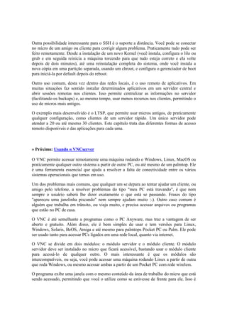 Outra possibilidade interessante para o SSH é o suporte a distância. Você pode se conectar 
no micro de um amigo ou cliente para corrigir algum problema. Praticamente tudo pode ser 
feito remotamente. Desde a instalação de um novo Kernel (você instala, configura o lilo ou 
grub e em seguida reinicia a máquina torcendo para que tudo esteja correto e ela volte 
depois de dois minutos), até uma reinstalação completa do sistema, onde você instala a 
nova cópia em uma partição separada, usando um chroot, e configura o gerenciador de boot 
para iniciá-la por default depois do reboot. 
Outro uso comum, desta vez dentro das redes locais, é o uso remoto de aplicativos. Em 
muitas situações faz sentido instalar determinados aplicativos em um servidor central e 
abrir sessões remotas nos clientes. Isso permite centralizar as informações no servidor 
(facilitando os backups) e, ao mesmo tempo, usar menos recursos nos clientes, permitindo o 
uso de micros mais antigos. 
O exemplo mais desenvolvido é o LTSP, que permite usar micros antigos, de praticamente 
qualquer configuração, como clientes de um servidor rápido. Um único servidor pode 
atender a 20 ou até mesmo 30 clientes. Este capítulo trata das diferentes formas de acesso 
remoto disponíveis e das aplicações para cada uma. 
» Próximo: Usando o VNCserver 
O VNC permite acessar remotamente uma máquina rodando o Windows, Linux, MacOS ou 
praticamente qualquer outro sistema a partir de outro PC, ou até mesmo de um palmtop. Ele 
é uma ferramenta essencial que ajuda a resolver a falta de conectividade entre os vários 
sistemas operacionais que temos em uso. 
Um dos problemas mais comuns, que qualquer um se depara ao tentar ajudar um cliente, ou 
amigo pelo telefone, a resolver problemas do tipo "meu PC está travando", é que nem 
sempre o usuário saberá lhe dizer exatamente o que está se passando. Frases do tipo 
"apareceu uma janelinha piscando" nem sempre ajudam muito :-). Outro caso comum é 
alguém que trabalha em trânsito, ou viaja muito, e precisa acessar arquivos ou programas 
que estão no PC de casa. 
O VNC é até semelhante a programas como o PC Anyware, mas traz a vantagem de ser 
aberto e gratuito. Além disso, ele é bem simples de usar e tem versões para Linux, 
Windows, Solaris, BeOS, Amiga e até mesmo para palmtops Pocket PC ou Palm. Ele pode 
ser usado tanto para acessar PCs ligados em uma rede local, quanto via internet. 
O VNC se divide em dois módulos: o módulo servidor e o módulo cliente. O módulo 
servidor deve ser instalado no micro que ficará acessível, bastando usar o módulo cliente 
para acessá-lo de qualquer outro. O mais interessante é que os módulos são 
intercompatíveis, ou seja, você pode acessar uma máquina rodando Linux a partir de outra 
que roda Windows, ou mesmo acessar ambas a partir de um Pocket PC com rede wireless. 
O programa exibe uma janela com o mesmo conteúdo da área de trabalho do micro que está 
sendo acessado, permitindo que você o utilize como se estivesse de frente para ele. Isso é 
 