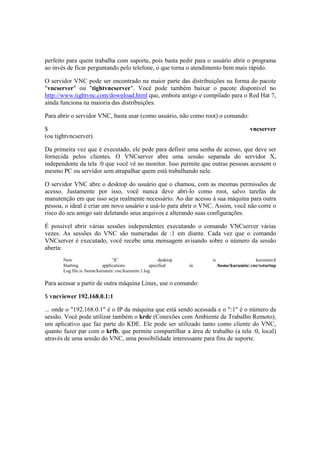 perfeito para quem trabalha com suporte, pois basta pedir para o usuário abrir o programa 
ao invés de ficar perguntando pelo telefone, o que torna o atendimento bem mais rápido. 
O servidor VNC pode ser encontrado na maior parte das distribuições na forma do pacote 
"vncserver" ou "tightvncserver". Você pode também baixar o pacote disponível no 
http://www.tightvnc.com/download.html que, embora antigo e compilado para o Red Hat 7, 
ainda funciona na maioria das distribuições. 
Para abrir o servidor VNC, basta usar (como usuário, não como root) o comando: 
$ vncserver 
(ou tightvncserver) 
Da primeira vez que é executado, ele pede para definir uma senha de acesso, que deve ser 
fornecida pelos clientes. O VNCserver abre uma sessão separada do servidor X, 
independente da tela :0 que você vê no monitor. Isso permite que outras pessoas acessem o 
mesmo PC ou servidor sem atrapalhar quem está trabalhando nele. 
O servidor VNC abre o desktop do usuário que o chamou, com as mesmas permissões de 
acesso. Justamente por isso, você nunca deve abri-lo como root, salvo tarefas de 
manutenção em que isso seja realmente necessário. Ao dar acesso à sua máquina para outra 
pessoa, o ideal é criar um novo usuário e usá-lo para abrir o VNC. Assim, você não corre o 
risco do seu amigo sair deletando seus arquivos e alterando suas configurações. 
É possível abrir várias sessões independentes executando o comando VNCserver várias 
vezes. As sessões do VNC são numeradas de :1 em diante. Cada vez que o comando 
VNCserver é executado, você recebe uma mensagem avisando sobre o número da sessão 
aberta: 
New 'X' desktop is kurumin:1 
Starting applications specified in /home/kurumin/.vnc/xstartup 
Log file is /home/kurumin/.vnc/kurumin:1.log 
Para acessar a partir de outra máquina Linux, use o comando: 
$ vncviewer 192.168.0.1:1 
... onde o "192.168.0.1" é o IP da máquina que está sendo acessada e o ":1" é o número da 
sessão. Você pode utilizar também o krdc (Conexões com Ambiente de Trabalho Remoto), 
um aplicativo que faz parte do KDE. Ele pode ser utilizado tanto como cliente do VNC, 
quanto fazer par com o krfb, que permite compartilhar a área de trabalho (a tela :0, local) 
através de uma sessão do VNC, uma possibilidade interessante para fins de suporte. 
 
