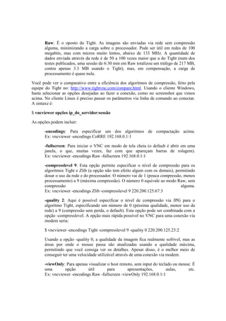 Raw: É o oposto do Tight. As imagens são enviadas via rede sem compressão 
alguma, minimizando a carga sobre o processador. Pode ser útil em redes de 100 
megabits, mas com micros muito lentos, abaixo de 133 MHz. A quantidade de 
dados enviada através da rede é de 50 a 100 vezes maior que a do Tight (num dos 
testes publicados, uma sessão de 6:30 min em Raw totalizou um tráfego de 217 MB, 
contra apenas 3.3 MB usando o Tight), mas, em compensação, a carga de 
processamento é quase nula. 
Você pode ver o comparativo entre a eficiência dos algoritmos de compressão, feito pela 
equipe do Tight no: http://www.tightvnc.com/compare.html. Usando o cliente Windows, 
basta selecionar as opções desejadas ao fazer a conexão, como no screenshot que vimos 
acima. No cliente Linux é preciso passar os parâmetros via linha de comando ao conectar. 
A sintaxe é: 
$ vncviewer opções ip_do_servidor:sessão 
As opções podem incluir: 
-encodings: Para especificar um dos algoritmos de compactação acima. 
Ex: vncviewer -encodings CoRRE 192.168.0.1:1 
-fullscreen: Para iniciar o VNC em modo de tela cheia (o default é abrir em uma 
janela, o que, muitas vezes, faz com que apareçam barras de rolagem). 
Ex: vncviewer -encodings Raw -fullscreen 192.168.0.1:1 
-compresslevel 9: Esta opção permite especificar o nível de compressão para os 
algoritmos Tight e Zlib (a opção não tem efeito algum com os demais), permitindo 
dosar o uso da rede e do processador. O número vai de 1 (pouca compressão, menos 
processamento) a 9 (máxima compressão). O número 0 equivale ao modo Raw, sem 
compressão alguma. 
Ex: vncviewer -encodings Zlib -compresslevel 9 220.200.125.67:3 
-quality 2: Aqui é possível especificar o nível de compressão via JPG para o 
algoritmo Tight, especificando um número de 0 (péssima qualidade, menor uso da 
rede) a 9 (compressão sem perda, o default). Esta opção pode ser combinada com a 
opção -compresslevel. A opção mais rápida possível no VNC para uma conexão via 
modem seria: 
$ vncviewer -encodings Tight -compresslevel 9 -quality 0 220.200.125.23:2 
Usando a opção -quality 0, a qualidade da imagem fica realmente sofrível, mas as 
áreas por onde o mouse passa são atualizadas usando a qualidade máxima, 
permitindo que você consiga ver os detalhes. Apesar disso, é o melhor meio de 
conseguir ter uma velocidade utilizável através de uma conexão via modem. 
-viewOnly: Para apenas visualizar o host remoto, sem input do teclado ou mouse. É 
uma opção útil para apresentações, aulas, etc. 
Ex: vncviewer -encodings Raw -fullscreen -viewOnly 192.168.0.1:1 
 