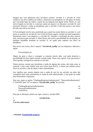 Imagine que você administra dois servidores remotos: servidor A e servidor B. Você 
instalou a sua chave pública em ambos e armazenou sua passphrase no ssh-agent, de forma 
que você pode logar em ambos, a partir da sua máquina sem digitar senha. Porém, se você 
estiver logado no servidor A, e precisar copiar um arquivo via sftp para o servidor B, você 
precisaria fornecer a senha ou passphrase, pois o servidor A não tem acesso à sua chave 
privada, que está no seu micro. 
O ForwardAgent resolve isso, permitindo que a partir da sessão aberta no servidor A, você 
possa se conectar no servidor B. Isso é feito de forma segura, criando um túnel temporário, 
diretamente entre a sua máquina e o servidor B e fazendo a verificação da chave através 
dele, sem passar pelo servidor A. Desta forma, não existe a possibilidade de um keytrap, ou 
qualquer armadilha instalada no servidor A, ser usado para capturar sua chave ou 
passphrase. 
Para ativar este recuso, abra o arquivo "/etc/ssh/ssh_config" (na sua máquina) e adicione a 
opção: 
ForwardAgent yes 
Depois de gerar a chave e conseguir se conectar através dela, você pode desativar a 
possibilidade de fazer logins normais, usando senha. Nesse caso, apenas você, que possui a 
chave gerada, conseguirá se conectar ao servidor. 
Outras pessoas, mesmo que descubram a senha de alguma das contas, não terão como se 
conectar e nem como instalar uma nova chave para fazê-lo, a menos que tenham acesso 
físico ao servidor, a fim de copiar a chave manualmente. 
Isso significa que, mesmo alguém com a senha de root do seu servidor em mãos não 
conseguirá fazer nada remotamente (o sonho de todo administrador ;). Isso pode ser usado 
para incrementar a segurança. 
Para isso, mude as opções "ChallengeResponseAuthentication", "PasswordAuthentication" 
e "UsePAM" para "no" no arquivo "/etc/ssh/sshd_config" do servidor: 
ChallengeResponseAuthentication no 
PasswordAuthentication no 
UsePAM no 
Para que as alterações entrem em vigor, reinicie o servidor SSH: 
# /etc/init.d/ssh restart 
ou: 
# service sshd restart 
» Próximo: Transferindo arquivos 
 